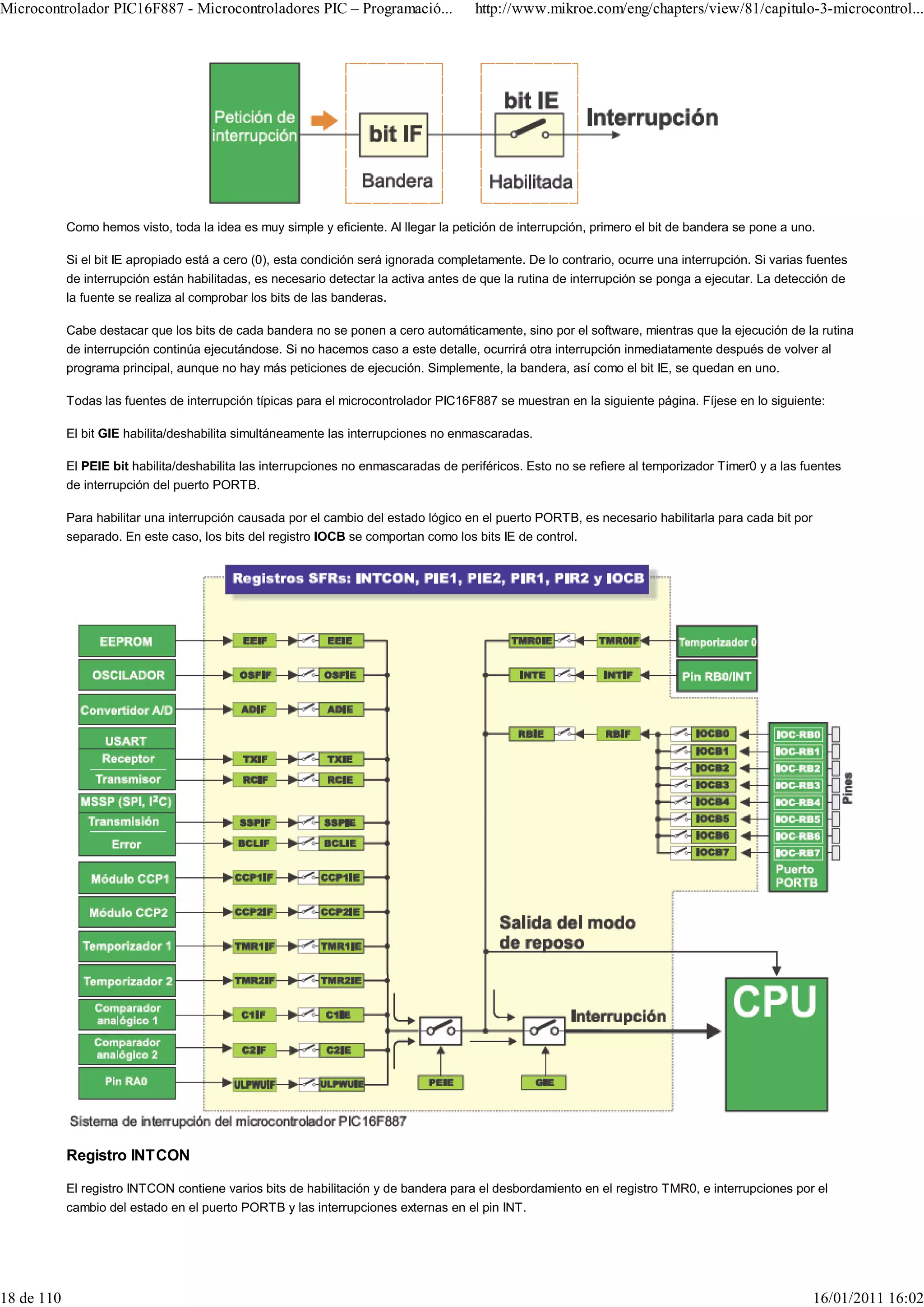 Microcontrolador PIC16F887 - Microcontroladores PIC – Programació...                  http://www.mikroe.com/eng/chapters/view/81/capitulo-3-microcontrol...




            Como hemos visto, toda la idea es muy simple y eficiente. Al llegar la petición de interrupción, primero el bit de bandera se pone a uno.

            Si el bit IE apropiado está a cero (0), esta condición será ignorada completamente. De lo contrario, ocurre una interrupción. Si varias fuentes
            de interrupción están habilitadas, es necesario detectar la activa antes de que la rutina de interrupción se ponga a ejecutar. La detección de
            la fuente se realiza al comprobar los bits de las banderas.

            Cabe destacar que los bits de cada bandera no se ponen a cero automáticamente, sino por el software, mientras que la ejecución de la rutina
            de interrupción continúa ejecutándose. Si no hacemos caso a este detalle, ocurrirá otra interrupción inmediatamente después de volver al
            programa principal, aunque no hay más peticiones de ejecución. Simplemente, la bandera, así como el bit IE, se quedan en uno.

            Todas las fuentes de interrupción típicas para el microcontrolador PIC16F887 se muestran en la siguiente página. Fíjese en lo siguiente:

            El bit GIE habilita/deshabilita simultáneamente las interrupciones no enmascaradas.

            El PEIE bit habilita/deshabilita las interrupciones no enmascaradas de periféricos. Esto no se refiere al temporizador Timer0 y a las fuentes
            de interrupción del puerto PORTB.

            Para habilitar una interrupción causada por el cambio del estado lógico en el puerto PORTB, es necesario habilitarla para cada bit por
            separado. En este caso, los bits del registro IOCB se comportan como los bits IE de control.




            Registro INTCON

            El registro INTCON contiene varios bits de habilitación y de bandera para el desbordamiento en el registro TMR0, e interrupciones por el
            cambio del estado en el puerto PORTB y las interrupciones externas en el pin INT.




18 de 110                                                                                                                                            16/01/2011 16:02
 