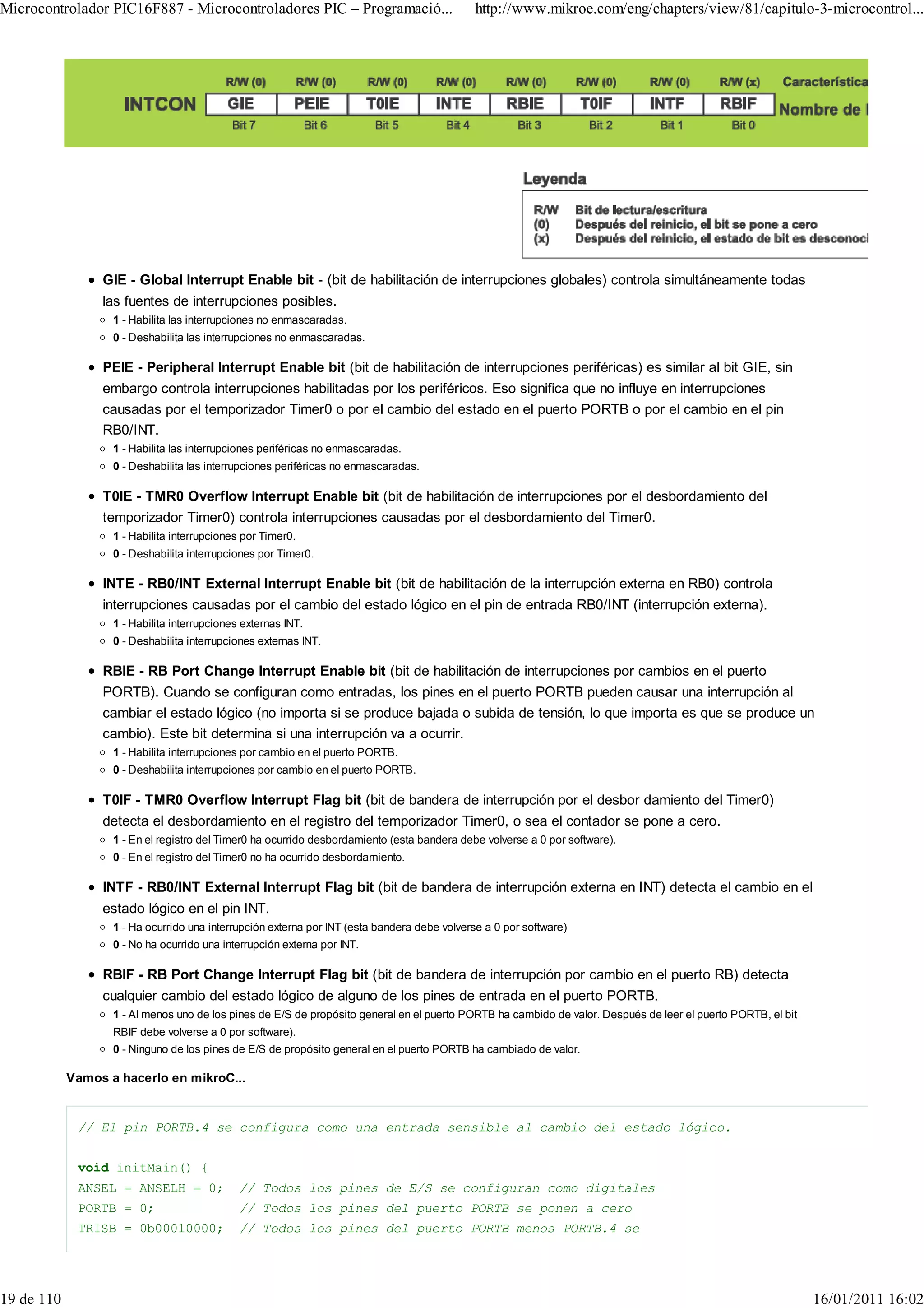 Microcontrolador PIC16F887 - Microcontroladores PIC – Programació...                         http://www.mikroe.com/eng/chapters/view/81/capitulo-3-microcontrol...




                 GIE - Global Interrupt Enable bit - (bit de habilitación de interrupciones globales) controla simultáneamente todas
                 las fuentes de interrupciones posibles.
                   1 - Habilita las interrupciones no enmascaradas.
                   0 - Deshabilita las interrupciones no enmascaradas.

                 PEIE - Peripheral Interrupt Enable bit (bit de habilitación de interrupciones periféricas) es similar al bit GIE, sin
                 embargo controla interrupciones habilitadas por los periféricos. Eso significa que no influye en interrupciones
                 causadas por el temporizador Timer0 o por el cambio del estado en el puerto PORTB o por el cambio en el pin
                 RB0/INT.
                   1 - Habilita las interrupciones periféricas no enmascaradas.
                   0 - Deshabilita las interrupciones periféricas no enmascaradas.

                 T0IE - TMR0 Overflow Interrupt Enable bit (bit de habilitación de interrupciones por el desbordamiento del
                 temporizador Timer0) controla interrupciones causadas por el desbordamiento del Timer0.
                   1 - Habilita interrupciones por Timer0.
                   0 - Deshabilita interrupciones por Timer0.

                 INTE - RB0/INT External Interrupt Enable bit (bit de habilitación de la interrupción externa en RB0) controla
                 interrupciones causadas por el cambio del estado lógico en el pin de entrada RB0/INT (interrupción externa).
                   1 - Habilita interrupciones externas INT.
                   0 - Deshabilita interrupciones externas INT.

                 RBIE - RB Port Change Interrupt Enable bit (bit de habilitación de interrupciones por cambios en el puerto
                 PORTB). Cuando se configuran como entradas, los pines en el puerto PORTB pueden causar una interrupción al
                 cambiar el estado lógico (no importa si se produce bajada o subida de tensión, lo que importa es que se produce un
                 cambio). Este bit determina si una interrupción va a ocurrir.
                   1 - Habilita interrupciones por cambio en el puerto PORTB.
                   0 - Deshabilita interrupciones por cambio en el puerto PORTB.

                 T0IF - TMR0 Overflow Interrupt Flag bit (bit de bandera de interrupción por el desbor damiento del Timer0)
                 detecta el desbordamiento en el registro del temporizador Timer0, o sea el contador se pone a cero.
                   1 - En el registro del Timer0 ha ocurrido desbordamiento (esta bandera debe volverse a 0 por software).
                   0 - En el registro del Timer0 no ha ocurrido desbordamiento.

                 INTF - RB0/INT External Interrupt Flag bit (bit de bandera de interrupción externa en INT) detecta el cambio en el
                 estado lógico en el pin INT.
                   1 - Ha ocurrido una interrupción externa por INT (esta bandera debe volverse a 0 por software)
                   0 - No ha ocurrido una interrupción externa por INT.

                 RBIF - RB Port Change Interrupt Flag bit (bit de bandera de interrupción por cambio en el puerto RB) detecta
                 cualquier cambio del estado lógico de alguno de los pines de entrada en el puerto PORTB.
                   1 - Al menos uno de los pines de E/S de propósito general en el puerto PORTB ha cambido de valor. Después de leer el puerto PORTB, el bit
                   RBIF debe volverse a 0 por software).
                   0 - Ninguno de los pines de E/S de propósito general en el puerto PORTB ha cambiado de valor.

            Vamos a hacerlo en mikroC...


             // El pin PORTB.4 se configura como una entrada sensible al cambio del estado lógico.


             void initMain() {
             ANSEL = ANSELH = 0;              // Todos los pines de E/S se configuran como digitales
             PORTB = 0;                       // Todos los pines del puerto PORTB se ponen a cero
             TRISB = 0b00010000;              // Todos los pines del puerto PORTB menos PORTB.4 se




19 de 110                                                                                                                                                      16/01/2011 16:02
 