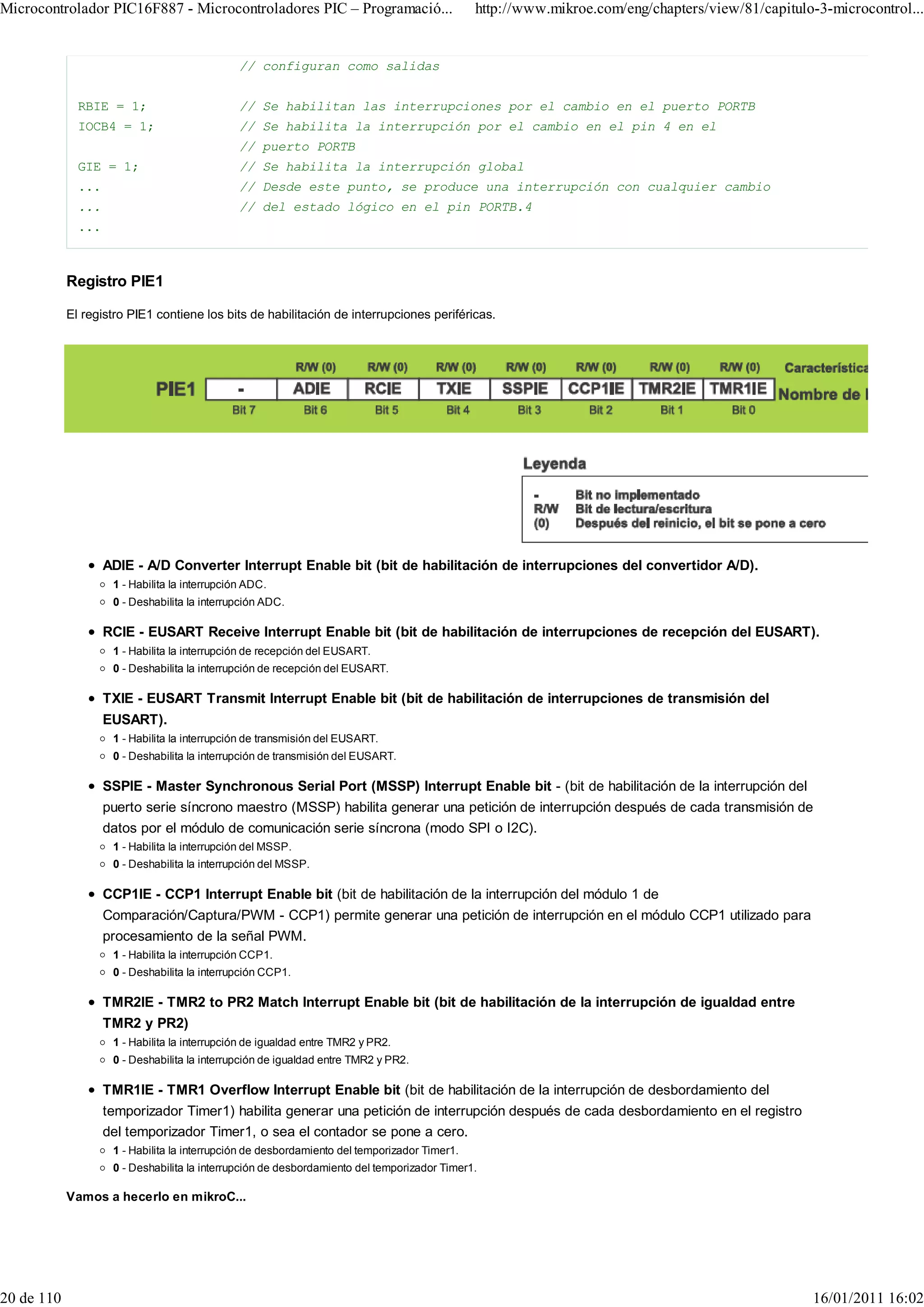 Microcontrolador PIC16F887 - Microcontroladores PIC – Programació...                           http://www.mikroe.com/eng/chapters/view/81/capitulo-3-microcontrol...


                                                // configuran como salidas


              RBIE = 1;                         // Se habilitan las interrupciones por el cambio en el puerto PORTB
              IOCB4 = 1;                        // Se habilita la interrupción por el cambio en el pin 4 en el
                                                // puerto PORTB
              GIE = 1;                          // Se habilita la interrupción global
              ...                               // Desde este punto, se produce una interrupción con cualquier cambio
              ...                               // del estado lógico en el pin PORTB.4
              ...



            Registro PIE1

            El registro PIE1 contiene los bits de habilitación de interrupciones periféricas.




                    ADIE - A/D Converter Interrupt Enable bit (bit de habilitación de interrupciones del convertidor A/D).
                     1 - Habilita la interrupción ADC.
                     0 - Deshabilita la interrupción ADC.

                    RCIE - EUSART Receive Interrupt Enable bit (bit de habilitación de interrupciones de recepción del EUSART).
                     1 - Habilita la interrupción de recepción del EUSART.
                     0 - Deshabilita la interrupción de recepción del EUSART.

                    TXIE - EUSART Transmit Interrupt Enable bit (bit de habilitación de interrupciones de transmisión del
                    EUSART).
                     1 - Habilita la interrupción de transmisión del EUSART.
                     0 - Deshabilita la interrupción de transmisión del EUSART.

                    SSPIE - Master Synchronous Serial Port (MSSP) Interrupt Enable bit - (bit de habilitación de la interrupción del
                    puerto serie síncrono maestro (MSSP) habilita generar una petición de interrupción después de cada transmisión de
                    datos por el módulo de comunicación serie síncrona (modo SPI o I2C).
                     1 - Habilita la interrupción del MSSP.
                     0 - Deshabilita la interrupción del MSSP.

                    CCP1IE - CCP1 Interrupt Enable bit (bit de habilitación de la interrupción del módulo 1 de
                    Comparación/Captura/PWM - CCP1) permite generar una petición de interrupción en el módulo CCP1 utilizado para
                    procesamiento de la señal PWM.
                     1 - Habilita la interrupción CCP1.
                     0 - Deshabilita la interrupción CCP1.

                    TMR2IE - TMR2 to PR2 Match Interrupt Enable bit (bit de habilitación de la interrupción de igualdad entre
                    TMR2 y PR2)
                     1 - Habilita la interrupción de igualdad entre TMR2 y PR2.
                     0 - Deshabilita la interrupción de igualdad entre TMR2 y PR2.

                    TMR1IE - TMR1 Overflow Interrupt Enable bit (bit de habilitación de la interrupción de desbordamiento del
                    temporizador Timer1) habilita generar una petición de interrupción después de cada desbordamiento en el registro
                    del temporizador Timer1, o sea el contador se pone a cero.
                     1 - Habilita la interrupción de desbordamiento del temporizador Timer1.
                     0 - Deshabilita la interrupción de desbordamiento del temporizador Timer1.

            Vamos a hecerlo en mikroC...




20 de 110                                                                                                                                         16/01/2011 16:02
 
