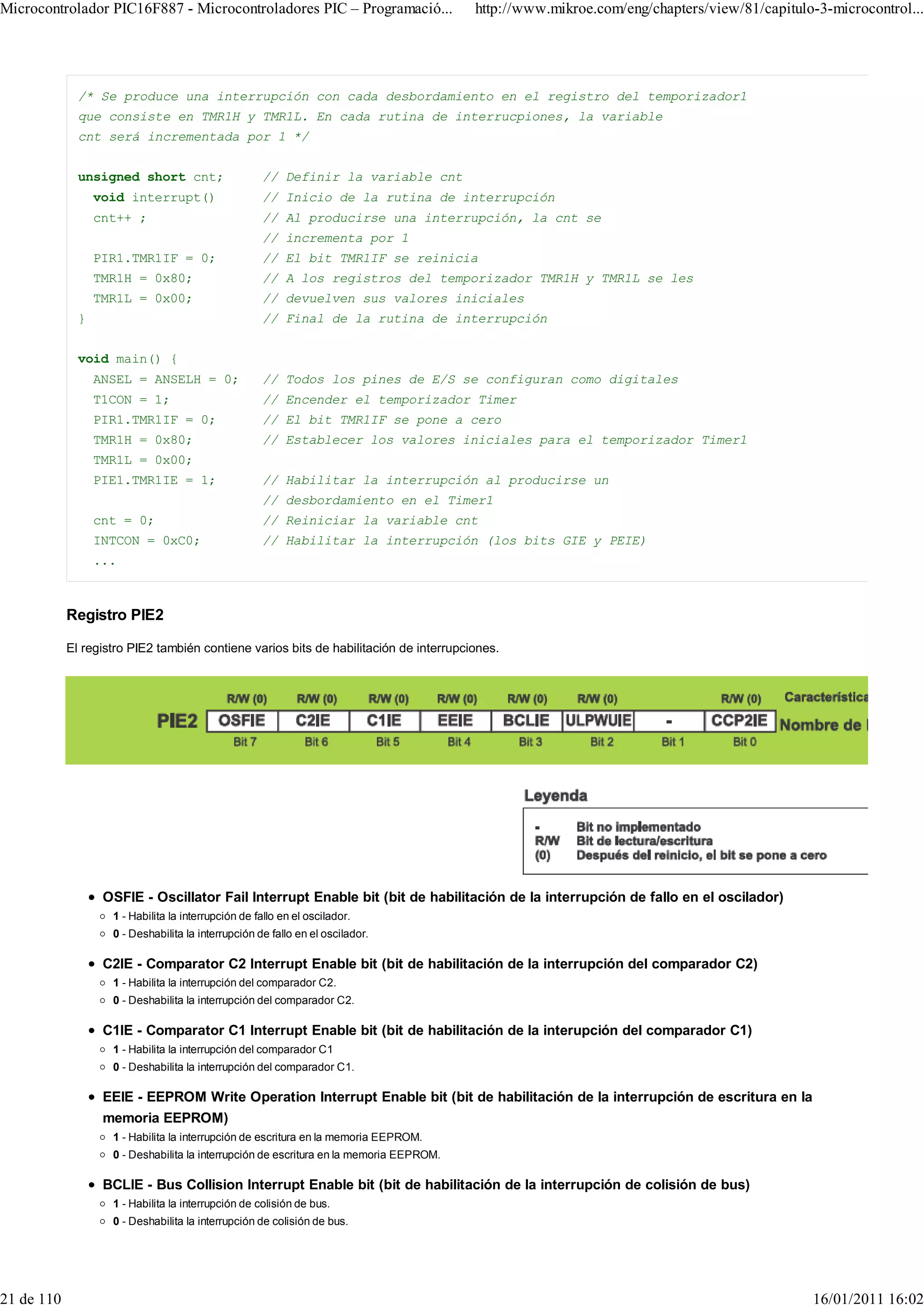 Microcontrolador PIC16F887 - Microcontroladores PIC – Programació...                     http://www.mikroe.com/eng/chapters/view/81/capitulo-3-microcontrol...




              /* Se produce una interrupción con cada desbordamiento en el registro del temporizador1
              que consiste en TMR1H y TMR1L. En cada rutina de interrucpiones, la variable
              cnt será incrementada por 1 */


              unsigned short cnt;                    // Definir la variable cnt
                  void interrupt()                   // Inicio de la rutina de interrupción
                  cnt++ ;                            // Al producirse una interrupción, la cnt se
                                                     // incrementa por 1
                  PIR1.TMR1IF = 0;                   // El bit TMR1IF se reinicia
                  TMR1H = 0x80;                      // A los registros del temporizador TMR1H y TMR1L se les
                  TMR1L = 0x00;                      // devuelven sus valores iniciales
              }                                      // Final de la rutina de interrupción


              void main() {
                  ANSEL = ANSELH = 0;                // Todos los pines de E/S se configuran como digitales
                  T1CON = 1;                         // Encender el temporizador Timer
                  PIR1.TMR1IF = 0;                   // El bit TMR1IF se pone a cero
                  TMR1H = 0x80;                      // Establecer los valores iniciales para el temporizador Timer1
                  TMR1L = 0x00;
                  PIE1.TMR1IE = 1;                   // Habilitar la interrupción al producirse un
                                                     // desbordamiento en el Timer1
                  cnt = 0;                           // Reiniciar la variable cnt
                  INTCON = 0xC0;                     // Habilitar la interrupción (los bits GIE y PEIE)
                  ...



            Registro PIE2

            El registro PIE2 también contiene varios bits de habilitación de interrupciones.




                   OSFIE - Oscillator Fail Interrupt Enable bit (bit de habilitación de la interrupción de fallo en el oscilador)
                    1 - Habilita la interrupción de fallo en el oscilador.
                    0 - Deshabilita la interrupción de fallo en el oscilador.

                   C2IE - Comparator C2 Interrupt Enable bit (bit de habilitación de la interrupción del comparador C2)
                    1 - Habilita la interrupción del comparador C2.
                    0 - Deshabilita la interrupción del comparador C2.

                   C1IE - Comparator C1 Interrupt Enable bit (bit de habilitación de la interupción del comparador C1)
                    1 - Habilita la interrupción del comparador C1
                    0 - Deshabilita la interrupción del comparador C1.

                   EEIE - EEPROM Write Operation Interrupt Enable bit (bit de habilitación de la interrupción de escritura en la
                   memoria EEPROM)
                    1 - Habilita la interrupción de escritura en la memoria EEPROM.
                    0 - Deshabilita la interrupción de escritura en la memoria EEPROM.

                   BCLIE - Bus Collision Interrupt Enable bit (bit de habilitación de la interrupción de colisión de bus)
                    1 - Habilita la interrupción de colisión de bus.
                    0 - Deshabilita la interrupción de colisión de bus.




21 de 110                                                                                                                                   16/01/2011 16:02
 