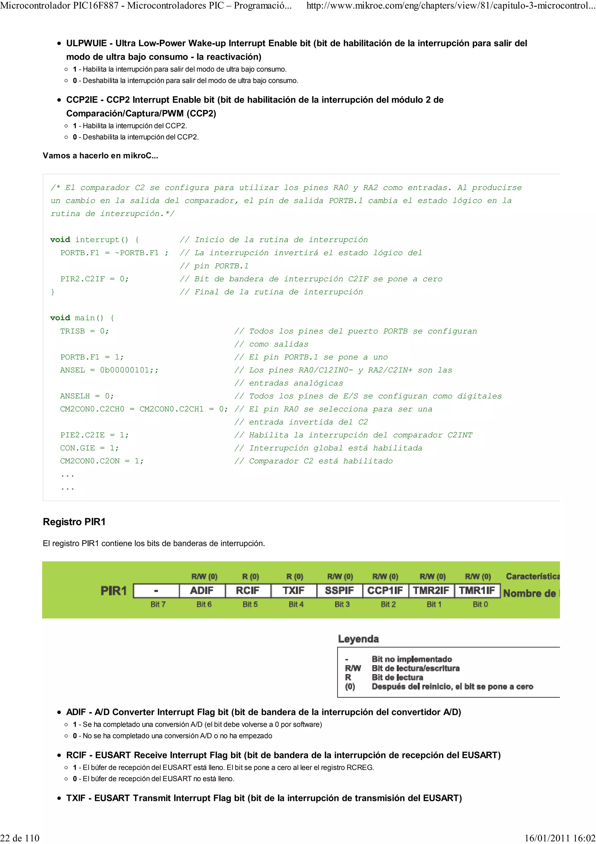 Microcontrolador PIC16F887 - Microcontroladores PIC – Programació...                             http://www.mikroe.com/eng/chapters/view/81/capitulo-3-microcontrol...


                   ULPWUIE - Ultra Low-Power Wake-up Interrupt Enable bit (bit de habilitación de la interrupción para salir del
                   modo de ultra bajo consumo - la reactivación)
                    1 - Habilita la interrupción para salir del modo de ultra bajo consumo.
                    0 - Deshabilita la interrupción para salir del modo de ultra bajo consumo.

                   CCP2IE - CCP2 Interrupt Enable bit (bit de habilitación de la interrupción del módulo 2 de
                   Comparación/Captura/PWM (CCP2)
                    1 - Habilita la interrupción del CCP2.
                    0 - Deshabilita la interrupción del CCP2.

            Vamos a hacerlo en mikroC...


              /* El comparador C2 se configura para utilizar los pines RA0 y RA2 como entradas. Al producirse
              un cambio en la salida del comparador, el pin de salida PORTB.1 cambia el estado lógico en la
              rutina de interrupción.*/


              void interrupt() {                       // Inicio de la rutina de interrupción
                  PORTB.F1 = ~PORTB.F1 ;               // La interrupción invertirá el estado lógico del
                                                       // pin PORTB.1
                  PIR2.C2IF = 0;                       // Bit de bandera de interrupción C2IF se pone a cero
              }                                        // Final de la rutina de interrupción


              void main() {
                  TRISB = 0;                                             // Todos los pines del puerto PORTB se configuran
                                                                         // como salidas
                  PORTB.F1 = 1;                                          // El pin PORTB.1 se pone a uno
                  ANSEL = 0b00000101;;                                   // Los pines RA0/C12IN0- y RA2/C2IN+ son las
                                                                         // entradas analógicas
                  ANSELH = 0;                                            // Todos los pines de E/S se configuran como digitales
                  CM2CON0.C2CH0 = CM2CON0.C2CH1 = 0; // El pin RA0 se selecciona para ser una
                                                                         // entrada invertida del C2
                  PIE2.C2IE = 1;                                         // Habilita la interrupción del comparador C2INT
                  CON.GIE = 1;                                           // Interrupción global está habilitada
                  CM2CON0.C2ON = 1;                                      // Comparador C2 está habilitado
                  ...
                  ...



            Registro PIR1

            El registro PIR1 contiene los bits de banderas de interrupción.




                   ADIF - A/D Converter Interrupt Flag bit (bit de bandera de la interrupción del convertidor A/D)
                    1 - Se ha completado una conversión A/D (el bit debe volverse a 0 por software)
                    0 - No se ha completado una conversión A/D o no ha empezado

                   RCIF - EUSART Receive Interrupt Flag bit (bit de bandera de la interrupción de recepción del EUSART)
                    1 - El búfer de recepción del EUSART está lleno. El bit se pone a cero al leer el registro RCREG.
                    0 - El búfer de recepción del EUSART no está lleno.

                   TXIF - EUSART Transmit Interrupt Flag bit (bit de la interrupción de transmisión del EUSART)



22 de 110                                                                                                                                           16/01/2011 16:02
 