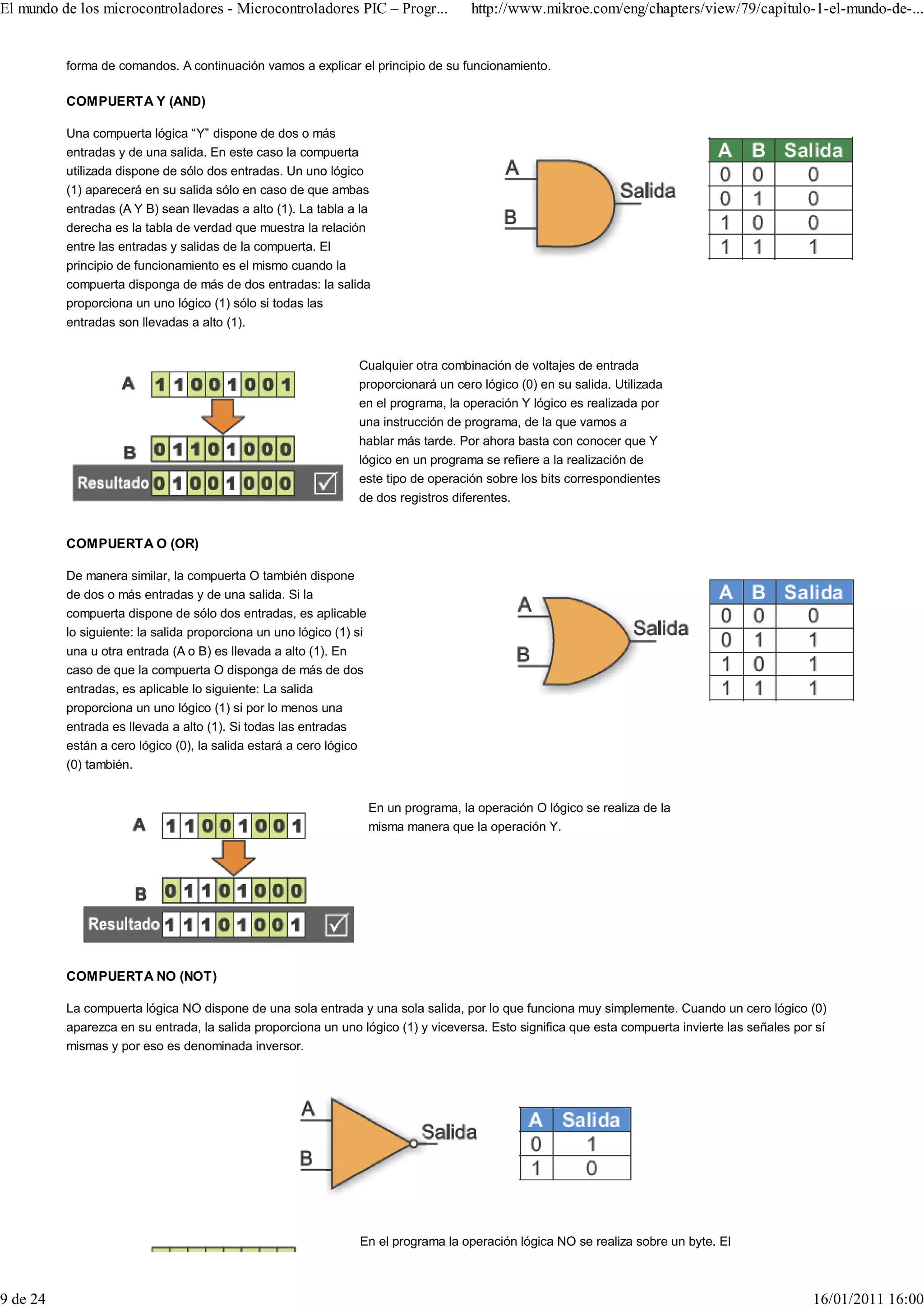 El mundo de los microcontroladores - Microcontroladores PIC – Progr...                 http://www.mikroe.com/eng/chapters/view/79/capitulo-1-el-mundo-de-...


          forma de comandos. A continuación vamos a explicar el principio de su funcionamiento.

          COMPUERTA Y (AND)

          Una compuerta lógica “Y” dispone de dos o más
          entradas y de una salida. En este caso la compuerta
          utilizada dispone de sólo dos entradas. Un uno lógico
          (1) aparecerá en su salida sólo en caso de que ambas
          entradas (A Y B) sean llevadas a alto (1). La tabla a la
          derecha es la tabla de verdad que muestra la relación
          entre las entradas y salidas de la compuerta. El
          principio de funcionamiento es el mismo cuando la
          compuerta disponga de más de dos entradas: la salida
          proporciona un uno lógico (1) sólo si todas las
          entradas son llevadas a alto (1).


                                                                Cualquier otra combinación de voltajes de entrada
                                                                proporcionará un cero lógico (0) en su salida. Utilizada
                                                                en el programa, la operación Y lógico es realizada por
                                                                una instrucción de programa, de la que vamos a
                                                                hablar más tarde. Por ahora basta con conocer que Y
                                                                lógico en un programa se refiere a la realización de
                                                                este tipo de operación sobre los bits correspondientes
                                                                de dos registros diferentes.


          COMPUERTA O (OR)

          De manera similar, la compuerta O también dispone
          de dos o más entradas y de una salida. Si la
          compuerta dispone de sólo dos entradas, es aplicable
          lo siguiente: la salida proporciona un uno lógico (1) si
          una u otra entrada (A o B) es llevada a alto (1). En
          caso de que la compuerta O disponga de más de dos
          entradas, es aplicable lo siguiente: La salida
          proporciona un uno lógico (1) si por lo menos una
          entrada es llevada a alto (1). Si todas las entradas
          están a cero lógico (0), la salida estará a cero lógico
          (0) también.


                                                                     En un programa, la operación O lógico se realiza de la
                                                                     misma manera que la operación Y.




          COMPUERTA NO (NOT)

          La compuerta lógica NO dispone de una sola entrada y una sola salida, por lo que funciona muy simplemente. Cuando un cero lógico (0)
          aparezca en su entrada, la salida proporciona un uno lógico (1) y viceversa. Esto significa que esta compuerta invierte las señales por sí
          mismas y por eso es denominada inversor.




                                                                En el programa la operación lógica NO se realiza sobre un byte. El



9 de 24                                                                                                                                          16/01/2011 16:00
 