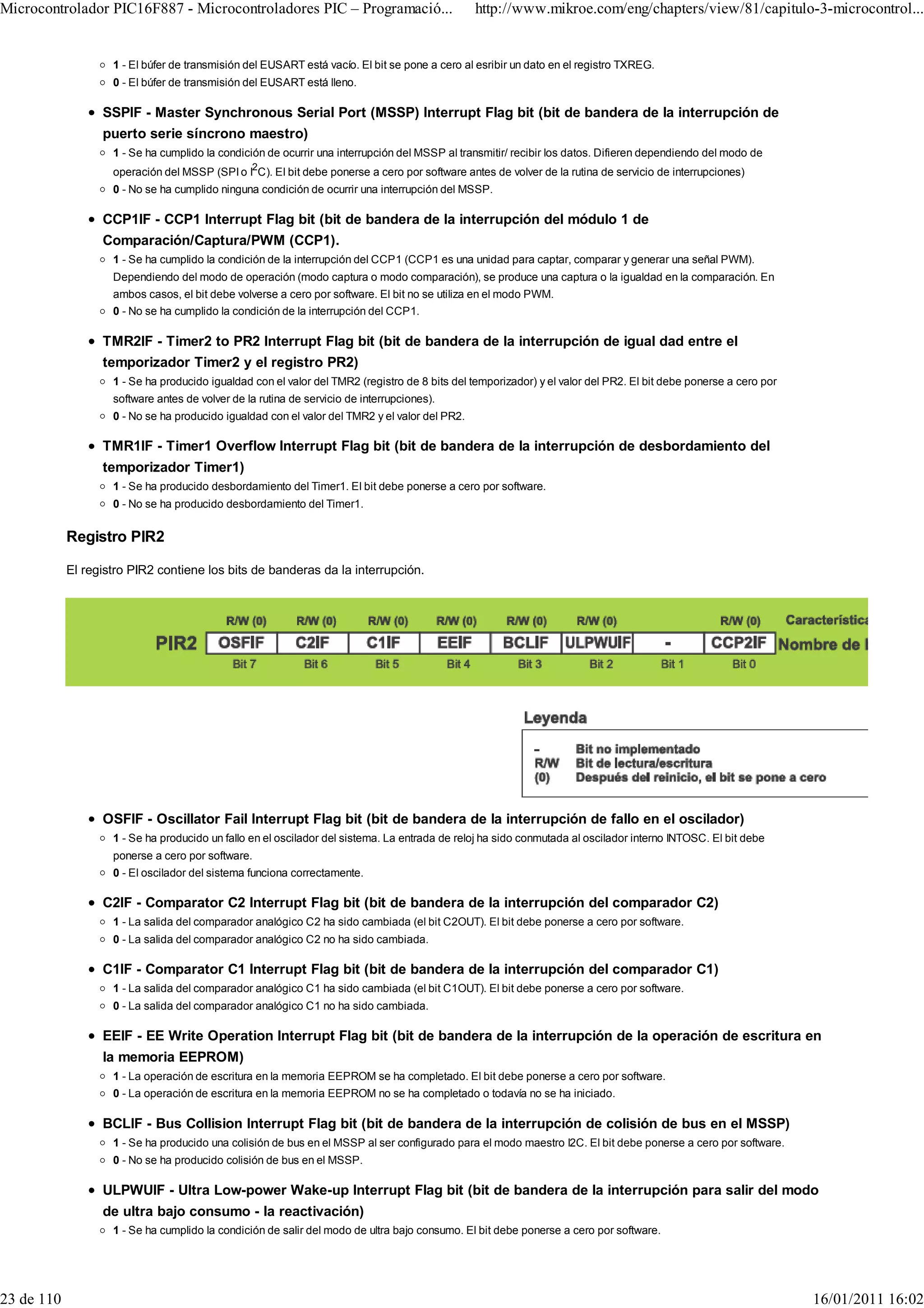 Microcontrolador PIC16F887 - Microcontroladores PIC – Programació...                            http://www.mikroe.com/eng/chapters/view/81/capitulo-3-microcontrol...


                    1 - El búfer de transmisión del EUSART está vacío. El bit se pone a cero al esribir un dato en el registro TXREG.
                    0 - El búfer de transmisión del EUSART está lleno.

                  SSPIF - Master Synchronous Serial Port (MSSP) Interrupt Flag bit (bit de bandera de la interrupción de
                  puerto serie síncrono maestro)
                    1 - Se ha cumplido la condición de ocurrir una interrupción del MSSP al transmitir/ recibir los datos. Difieren dependiendo del modo de
                                                 2
                    operación del MSSP (SPI o I C). El bit debe ponerse a cero por software antes de volver de la rutina de servicio de interrupciones)
                    0 - No se ha cumplido ninguna condición de ocurrir una interrupción del MSSP.

                  CCP1IF - CCP1 Interrupt Flag bit (bit de bandera de la interrupción del módulo 1 de
                  Comparación/Captura/PWM (CCP1).
                    1 - Se ha cumplido la condición de la interrupción del CCP1 (CCP1 es una unidad para captar, comparar y generar una señal PWM).
                    Dependiendo del modo de operación (modo captura o modo comparación), se produce una captura o la igualdad en la comparación. En
                    ambos casos, el bit debe volverse a cero por software. El bit no se utiliza en el modo PWM.
                    0 - No se ha cumplido la condición de la interrupción del CCP1.

                  TMR2IF - Timer2 to PR2 Interrupt Flag bit (bit de bandera de la interrupción de igual dad entre el
                  temporizador Timer2 y el registro PR2)
                    1 - Se ha producido igualdad con el valor del TMR2 (registro de 8 bits del temporizador) y el valor del PR2. El bit debe ponerse a cero por
                    software antes de volver de la rutina de servicio de interrupciones).
                    0 - No se ha producido igualdad con el valor del TMR2 y el valor del PR2.

                  TMR1IF - Timer1 Overflow Interrupt Flag bit (bit de bandera de la interrupción de desbordamiento del
                  temporizador Timer1)
                    1 - Se ha producido desbordamiento del Timer1. El bit debe ponerse a cero por software.
                    0 - No se ha producido desbordamiento del Timer1.


            Registro PIR2

            El registro PIR2 contiene los bits de banderas da la interrupción.




                  OSFIF - Oscillator Fail Interrupt Flag bit (bit de bandera de la interrupción de fallo en el oscilador)
                    1 - Se ha producido un fallo en el oscilador del sistema. La entrada de reloj ha sido conmutada al oscilador interno INTOSC. El bit debe
                    ponerse a cero por software.
                    0 - El oscilador del sistema funciona correctamente.

                  C2IF - Comparator C2 Interrupt Flag bit (bit de bandera de la interrupción del comparador C2)
                    1 - La salida del comparador analógico C2 ha sido cambiada (el bit C2OUT). El bit debe ponerse a cero por software.
                    0 - La salida del comparador analógico C2 no ha sido cambiada.

                  C1IF - Comparator C1 Interrupt Flag bit (bit de bandera de la interrupción del comparador C1)
                    1 - La salida del comparador analógico C1 ha sido cambiada (el bit C1OUT). El bit debe ponerse a cero por software.
                    0 - La salida del comparador analógico C1 no ha sido cambiada.

                  EEIF - EE Write Operation Interrupt Flag bit (bit de bandera de la interrupción de la operación de escritura en
                  la memoria EEPROM)
                    1 - La operación de escritura en la memoria EEPROM se ha completado. El bit debe ponerse a cero por software.
                    0 - La operación de escritura en la memoria EEPROM no se ha completado o todavía no se ha iniciado.

                  BCLIF - Bus Collision Interrupt Flag bit (bit de bandera de la interrupción de colisión de bus en el MSSP)
                    1 - Se ha producido una colisión de bus en el MSSP al ser configurado para el modo maestro I2C. El bit debe ponerse a cero por software.
                    0 - No se ha producido colisión de bus en el MSSP.

                  ULPWUIF - Ultra Low-power Wake-up Interrupt Flag bit (bit de bandera de la interrupción para salir del modo
                  de ultra bajo consumo - la reactivación)
                    1 - Se ha cumplido la condición de salir del modo de ultra bajo consumo. El bit debe ponerse a cero por software.




23 de 110                                                                                                                                                         16/01/2011 16:02
 