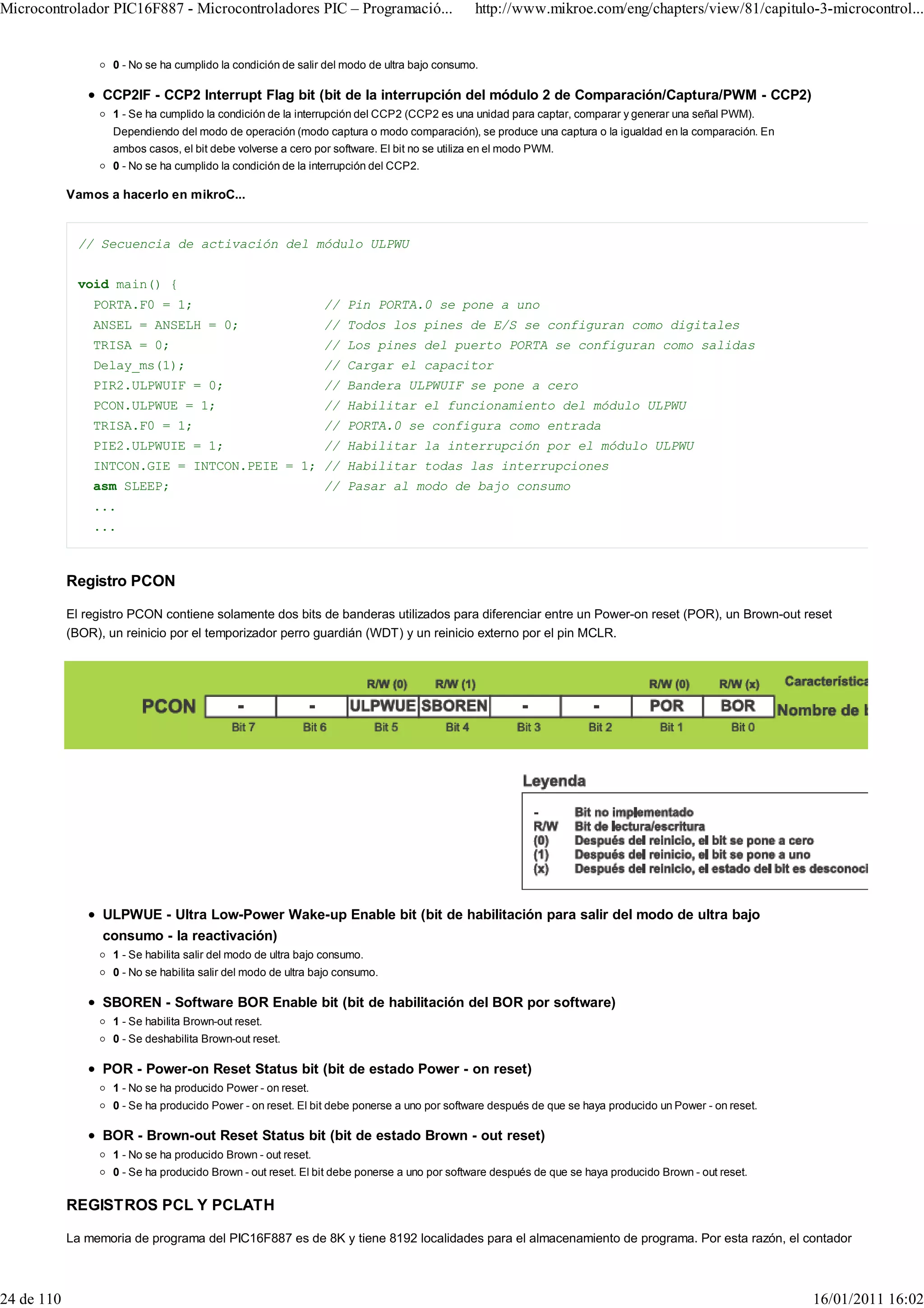 Microcontrolador PIC16F887 - Microcontroladores PIC – Programació...                          http://www.mikroe.com/eng/chapters/view/81/capitulo-3-microcontrol...


                    0 - No se ha cumplido la condición de salir del modo de ultra bajo consumo.

                  CCP2IF - CCP2 Interrupt Flag bit (bit de la interrupción del módulo 2 de Comparación/Captura/PWM - CCP2)
                    1 - Se ha cumplido la condición de la interrupción del CCP2 (CCP2 es una unidad para captar, comparar y generar una señal PWM).
                    Dependiendo del modo de operación (modo captura o modo comparación), se produce una captura o la igualdad en la comparación. En
                    ambos casos, el bit debe volverse a cero por software. El bit no se utiliza en el modo PWM.
                    0 - No se ha cumplido la condición de la interrupción del CCP2.

            Vamos a hacerlo en mikroC...


              // Secuencia de activación del módulo ULPWU


              void main() {
                PORTA.F0 = 1;                                   // Pin PORTA.0 se pone a uno
                ANSEL = ANSELH = 0;                             // Todos los pines de E/S se configuran como digitales
                TRISA = 0;                                      // Los pines del puerto PORTA se configuran como salidas
                Delay_ms(1);                                    // Cargar el capacitor
                PIR2.ULPWUIF = 0;                               // Bandera ULPWUIF se pone a cero
                PCON.ULPWUE = 1;                                // Habilitar el funcionamiento del módulo ULPWU
                TRISA.F0 = 1;                                   // PORTA.0 se configura como entrada
                PIE2.ULPWUIE = 1;                               // Habilitar la interrupción por el módulo ULPWU
                INTCON.GIE = INTCON.PEIE = 1; // Habilitar todas las interrupciones
                asm SLEEP;                                      // Pasar al modo de bajo consumo
                ...
                ...



            Registro PCON

            El registro PCON contiene solamente dos bits de banderas utilizados para diferenciar entre un Power-on reset (POR), un Brown-out reset
            (BOR), un reinicio por el temporizador perro guardián (WDT) y un reinicio externo por el pin MCLR.




                  ULPWUE - Ultra Low-Power Wake-up Enable bit (bit de habilitación para salir del modo de ultra bajo
                  consumo - la reactivación)
                    1 - Se habilita salir del modo de ultra bajo consumo.
                    0 - No se habilita salir del modo de ultra bajo consumo.

                  SBOREN - Software BOR Enable bit (bit de habilitación del BOR por software)
                    1 - Se habilita Brown-out reset.
                    0 - Se deshabilita Brown-out reset.

                  POR - Power-on Reset Status bit (bit de estado Power - on reset)
                    1 - No se ha producido Power - on reset.
                    0 - Se ha producido Power - on reset. El bit debe ponerse a uno por software después de que se haya producido un Power - on reset.

                  BOR - Brown-out Reset Status bit (bit de estado Brown - out reset)
                    1 - No se ha producido Brown - out reset.
                    0 - Se ha producido Brown - out reset. El bit debe ponerse a uno por software después de que se haya producido Brown - out reset.


            REGISTROS PCL Y PCLATH

            La memoria de programa del PIC16F887 es de 8K y tiene 8192 localidades para el almacenamiento de programa. Por esta razón, el contador



24 de 110                                                                                                                                                16/01/2011 16:02
 