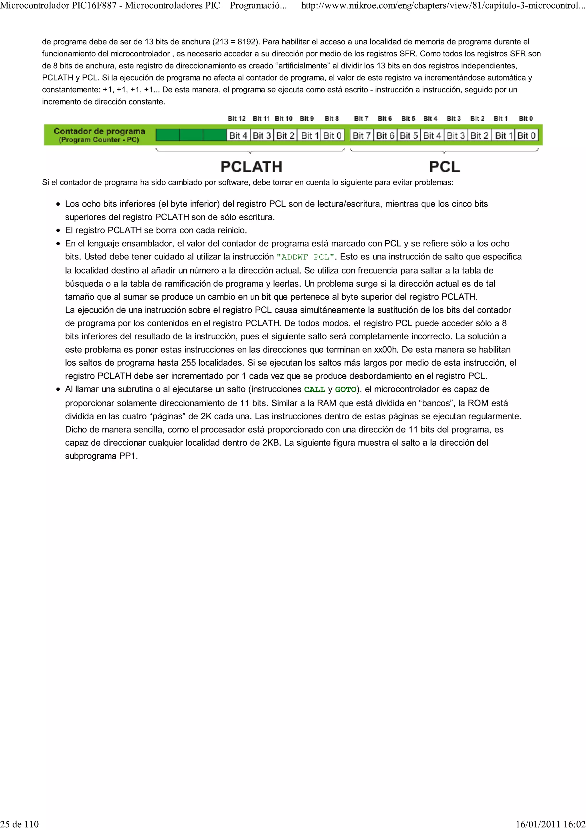 Microcontrolador PIC16F887 - Microcontroladores PIC – Programació...                 http://www.mikroe.com/eng/chapters/view/81/capitulo-3-microcontrol...


            de programa debe de ser de 13 bits de anchura (213 = 8192). Para habilitar el acceso a una localidad de memoria de programa durante el
            funcionamiento del microcontrolador , es necesario acceder a su dirección por medio de los registros SFR. Como todos los registros SFR son
            de 8 bits de anchura, este registro de direccionamiento es creado “artificialmente” al dividir los 13 bits en dos registros independientes,
            PCLATH y PCL. Si la ejecución de programa no afecta al contador de programa, el valor de este registro va incrementándose automática y
            constantemente: +1, +1, +1, +1... De esta manera, el programa se ejecuta como está escrito - instrucción a instrucción, seguido por un
            incremento de dirección constante.




            Si el contador de programa ha sido cambiado por software, debe tomar en cuenta lo siguiente para evitar problemas:

                  Los ocho bits inferiores (el byte inferior) del registro PCL son de lectura/escritura, mientras que los cinco bits
                  superiores del registro PCLATH son de sólo escritura.
                  El registro PCLATH se borra con cada reinicio.
                  En el lenguaje ensamblador, el valor del contador de programa está marcado con PCL y se refiere sólo a los ocho
                  bits. Usted debe tener cuidado al utilizar la instrucción "ADDWF PCL". Esto es una instrucción de salto que especifica
                  la localidad destino al añadir un número a la dirección actual. Se utiliza con frecuencia para saltar a la tabla de
                  búsqueda o a la tabla de ramificación de programa y leerlas. Un problema surge si la dirección actual es de tal
                  tamaño que al sumar se produce un cambio en un bit que pertenece al byte superior del registro PCLATH.
                  La ejecución de una instrucción sobre el registro PCL causa simultáneamente la sustitución de los bits del contador
                  de programa por los contenidos en el registro PCLATH. De todos modos, el registro PCL puede acceder sólo a 8
                  bits inferiores del resultado de la instrucción, pues el siguiente salto será completamente incorrecto. La solución a
                  este problema es poner estas instrucciones en las direcciones que terminan en xx00h. De esta manera se habilitan
                  los saltos de programa hasta 255 localidades. Si se ejecutan los saltos más largos por medio de esta instrucción, el
                  registro PCLATH debe ser incrementado por 1 cada vez que se produce desbordamiento en el registro PCL.
                  Al llamar una subrutina o al ejecutarse un salto (instrucciones CALL y GOTO), el microcontrolador es capaz de
                  proporcionar solamente direccionamiento de 11 bits. Similar a la RAM que está dividida en “bancos”, la ROM está
                  dividida en las cuatro “páginas” de 2K cada una. Las instrucciones dentro de estas páginas se ejecutan regularmente.
                  Dicho de manera sencilla, como el procesador está proporcionado con una dirección de 11 bits del programa, es
                  capaz de direccionar cualquier localidad dentro de 2KB. La siguiente figura muestra el salto a la dirección del
                  subprograma PP1.




25 de 110                                                                                                                                         16/01/2011 16:02
 