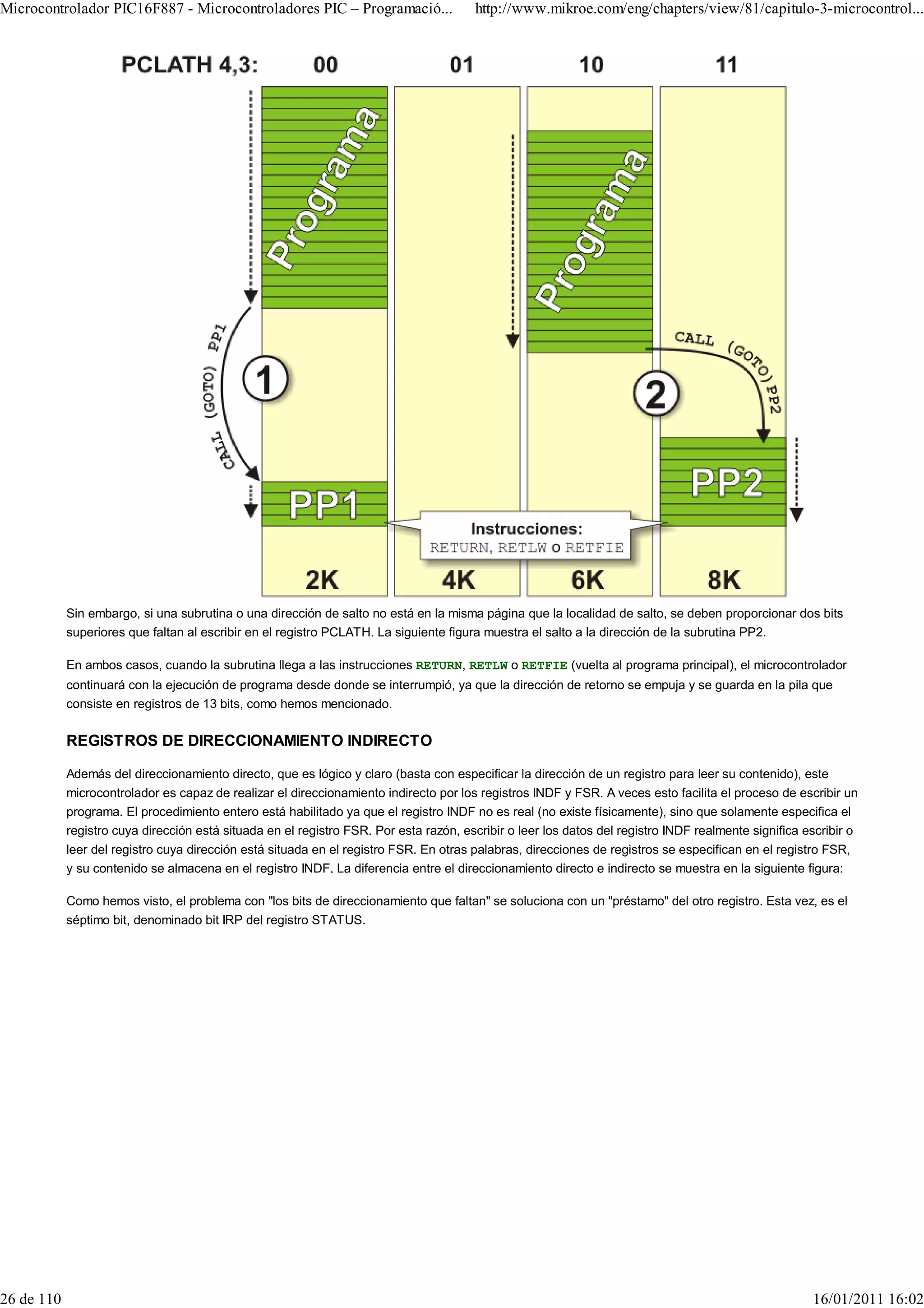 Microcontrolador PIC16F887 - Microcontroladores PIC – Programació...                   http://www.mikroe.com/eng/chapters/view/81/capitulo-3-microcontrol...




            Sin embargo, si una subrutina o una dirección de salto no está en la misma página que la localidad de salto, se deben proporcionar dos bits
            superiores que faltan al escribir en el registro PCLATH. La siguiente figura muestra el salto a la dirección de la subrutina PP2.

            En ambos casos, cuando la subrutina llega a las instrucciones RETURN, RETLW o RETFIE (vuelta al programa principal), el microcontrolador
            continuará con la ejecución de programa desde donde se interrumpió, ya que la dirección de retorno se empuja y se guarda en la pila que
            consiste en registros de 13 bits, como hemos mencionado.

            REGISTROS DE DIRECCIONAMIENTO INDIRECTO

            Además del direccionamiento directo, que es lógico y claro (basta con especificar la dirección de un registro para leer su contenido), este
            microcontrolador es capaz de realizar el direccionamiento indirecto por los registros INDF y FSR. A veces esto facilita el proceso de escribir un
            programa. El procedimiento entero está habilitado ya que el registro INDF no es real (no existe físicamente), sino que solamente especifica el
            registro cuya dirección está situada en el registro FSR. Por esta razón, escribir o leer los datos del registro INDF realmente significa escribir o
            leer del registro cuya dirección está situada en el registro FSR. En otras palabras, direcciones de registros se especifican en el registro FSR,
            y su contenido se almacena en el registro INDF. La diferencia entre el direccionamiento directo e indirecto se muestra en la siguiente figura:

            Como hemos visto, el problema con "los bits de direccionamiento que faltan" se soluciona con un "préstamo" del otro registro. Esta vez, es el
            séptimo bit, denominado bit IRP del registro STATUS.




26 de 110                                                                                                                                             16/01/2011 16:02
 