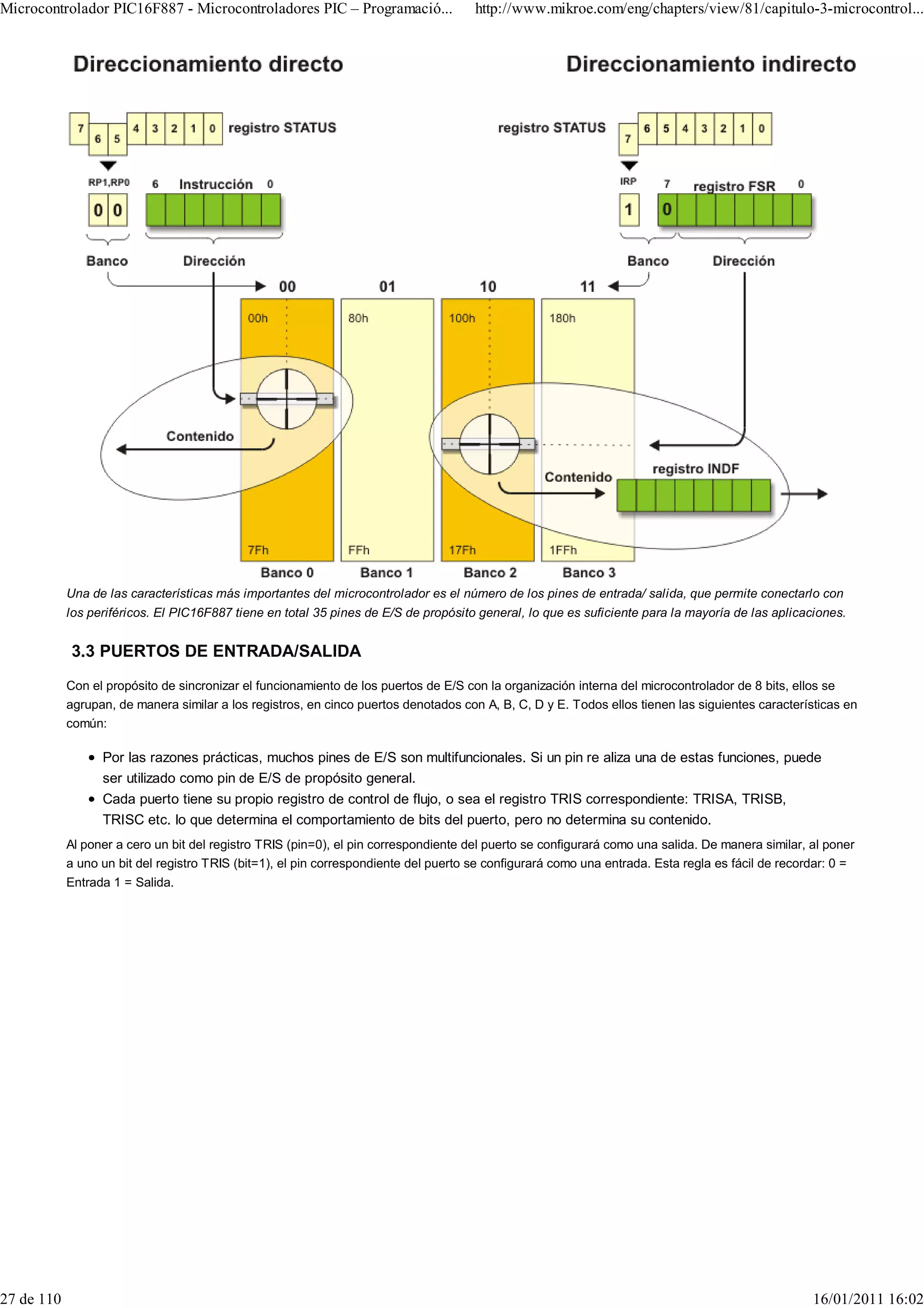 Microcontrolador PIC16F887 - Microcontroladores PIC – Programació...                  http://www.mikroe.com/eng/chapters/view/81/capitulo-3-microcontrol...




            Una de las características más importantes del microcontrolador es el número de los pines de entrada/ salida, que permite conectarlo con
            los periféricos. El PIC16F887 tiene en total 35 pines de E/S de propósito general, lo que es suficiente para la mayoría de las aplicaciones.


            3.3 PUERTOS DE ENTRADA/SALIDA
            Con el propósito de sincronizar el funcionamiento de los puertos de E/S con la organización interna del microcontrolador de 8 bits, ellos se
            agrupan, de manera similar a los registros, en cinco puertos denotados con A, B, C, D y E. Todos ellos tienen las siguientes características en
            común:

                  Por las razones prácticas, muchos pines de E/S son multifuncionales. Si un pin re aliza una de estas funciones, puede
                  ser utilizado como pin de E/S de propósito general.
                  Cada puerto tiene su propio registro de control de flujo, o sea el registro TRIS correspondiente: TRISA, TRISB,
                  TRISC etc. lo que determina el comportamiento de bits del puerto, pero no determina su contenido.
            Al poner a cero un bit del registro TRIS (pin=0), el pin correspondiente del puerto se configurará como una salida. De manera similar, al poner
            a uno un bit del registro TRIS (bit=1), el pin correspondiente del puerto se configurará como una entrada. Esta regla es fácil de recordar: 0 =
            Entrada 1 = Salida.




27 de 110                                                                                                                                          16/01/2011 16:02
 