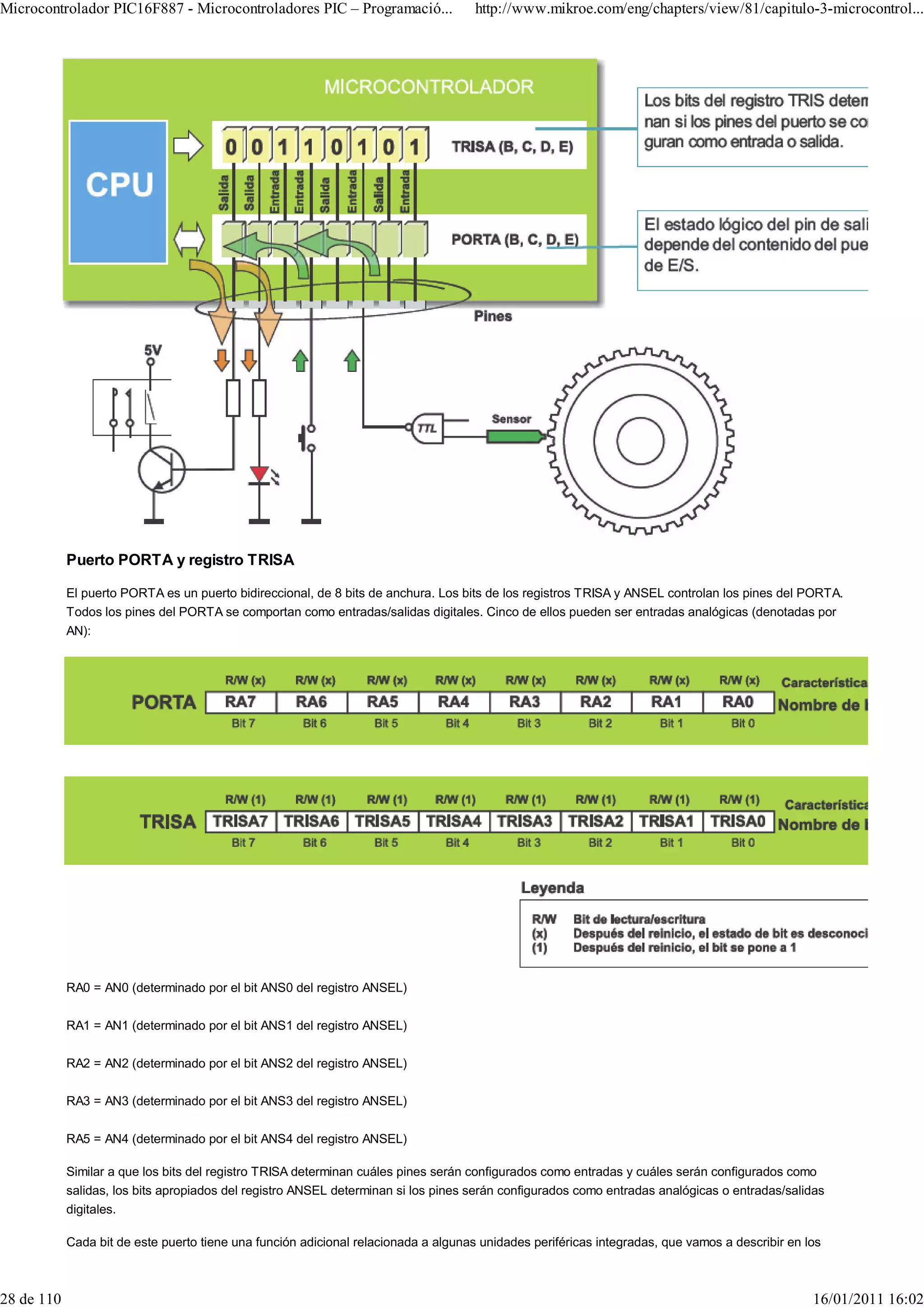 Microcontrolador PIC16F887 - Microcontroladores PIC – Programació...                 http://www.mikroe.com/eng/chapters/view/81/capitulo-3-microcontrol...




            Puerto PORTA y registro TRISA

            El puerto PORTA es un puerto bidireccional, de 8 bits de anchura. Los bits de los registros TRISA y ANSEL controlan los pines del PORTA.
            Todos los pines del PORTA se comportan como entradas/salidas digitales. Cinco de ellos pueden ser entradas analógicas (denotadas por
            AN):




            RA0 = AN0 (determinado por el bit ANS0 del registro ANSEL)

            RA1 = AN1 (determinado por el bit ANS1 del registro ANSEL)

            RA2 = AN2 (determinado por el bit ANS2 del registro ANSEL)

            RA3 = AN3 (determinado por el bit ANS3 del registro ANSEL)

            RA5 = AN4 (determinado por el bit ANS4 del registro ANSEL)

            Similar a que los bits del registro TRISA determinan cuáles pines serán configurados como entradas y cuáles serán configurados como
            salidas, los bits apropiados del registro ANSEL determinan si los pines serán configurados como entradas analógicas o entradas/salidas
            digitales.

            Cada bit de este puerto tiene una función adicional relacionada a algunas unidades periféricas integradas, que vamos a describir en los



28 de 110                                                                                                                                        16/01/2011 16:02
 