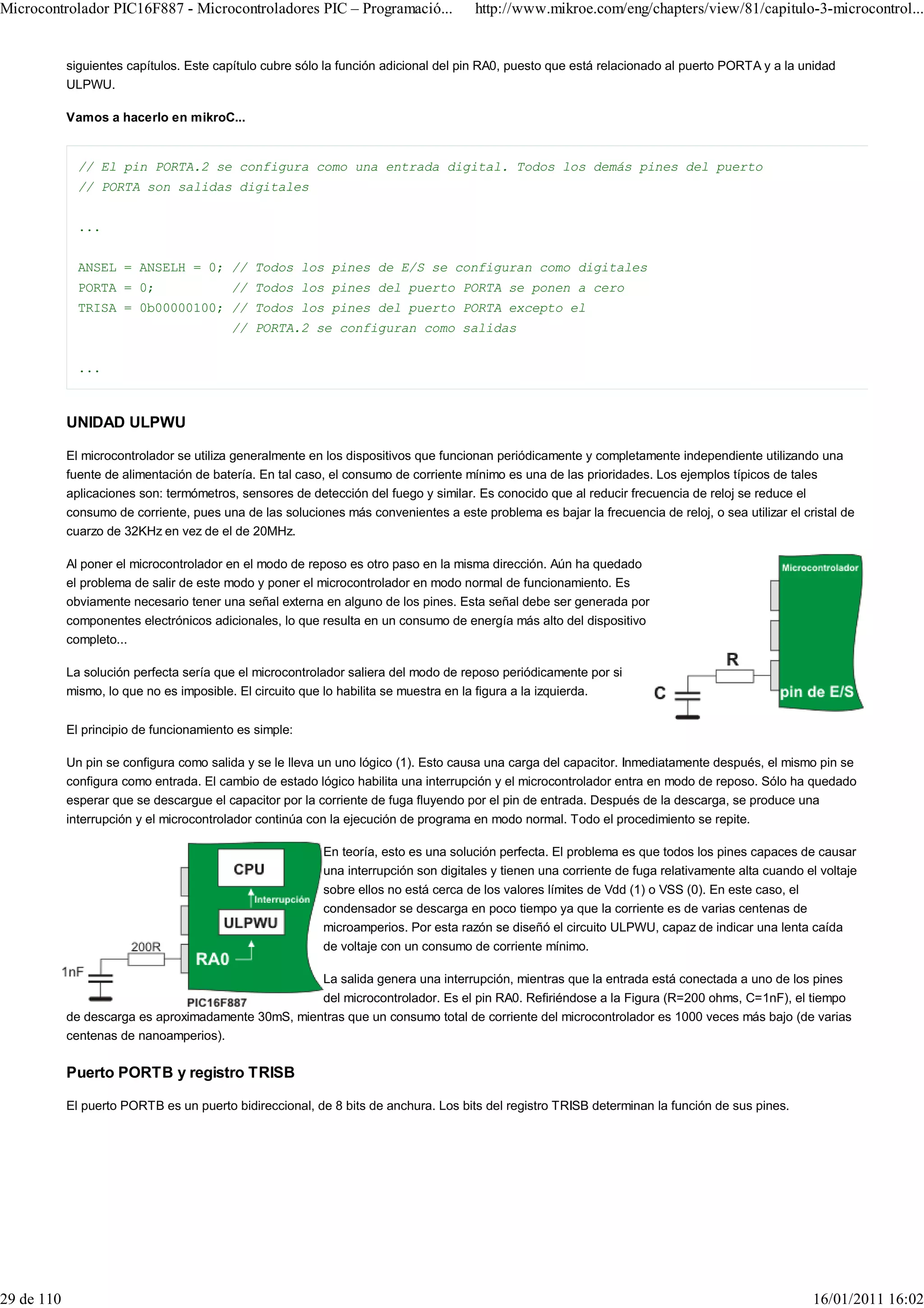 Microcontrolador PIC16F887 - Microcontroladores PIC – Programació...                  http://www.mikroe.com/eng/chapters/view/81/capitulo-3-microcontrol...


            siguientes capítulos. Este capítulo cubre sólo la función adicional del pin RA0, puesto que está relacionado al puerto PORTA y a la unidad
            ULPWU.

            Vamos a hacerlo en mikroC...


              // El pin PORTA.2 se configura como una entrada digital. Todos los demás pines del puerto
              // PORTA son salidas digitales


              ...


              ANSEL = ANSELH = 0; // Todos los pines de E/S se configuran como digitales
              PORTA = 0;                 // Todos los pines del puerto PORTA se ponen a cero
              TRISA = 0b00000100; // Todos los pines del puerto PORTA excepto el
                                         // PORTA.2 se configuran como salidas


              ...



            UNIDAD ULPWU

            El microcontrolador se utiliza generalmente en los dispositivos que funcionan periódicamente y completamente independiente utilizando una
            fuente de alimentación de batería. En tal caso, el consumo de corriente mínimo es una de las prioridades. Los ejemplos típicos de tales
            aplicaciones son: termómetros, sensores de detección del fuego y similar. Es conocido que al reducir frecuencia de reloj se reduce el
            consumo de corriente, pues una de las soluciones más convenientes a este problema es bajar la frecuencia de reloj, o sea utilizar el cristal de
            cuarzo de 32KHz en vez de el de 20MHz.

            Al poner el microcontrolador en el modo de reposo es otro paso en la misma dirección. Aún ha quedado
            el problema de salir de este modo y poner el microcontrolador en modo normal de funcionamiento. Es
            obviamente necesario tener una señal externa en alguno de los pines. Esta señal debe ser generada por
            componentes electrónicos adicionales, lo que resulta en un consumo de energía más alto del dispositivo
            completo...

            La solución perfecta sería que el microcontrolador saliera del modo de reposo periódicamente por si
            mismo, lo que no es imposible. El circuito que lo habilita se muestra en la figura a la izquierda.


            El principio de funcionamiento es simple:

            Un pin se configura como salida y se le lleva un uno lógico (1). Esto causa una carga del capacitor. Inmediatamente después, el mismo pin se
            configura como entrada. El cambio de estado lógico habilita una interrupción y el microcontrolador entra en modo de reposo. Sólo ha quedado
            esperar que se descargue el capacitor por la corriente de fuga fluyendo por el pin de entrada. Después de la descarga, se produce una
            interrupción y el microcontrolador continúa con la ejecución de programa en modo normal. Todo el procedimiento se repite.

                                                          En teoría, esto es una solución perfecta. El problema es que todos los pines capaces de causar
                                                          una interrupción son digitales y tienen una corriente de fuga relativamente alta cuando el voltaje
                                                          sobre ellos no está cerca de los valores límites de Vdd (1) o VSS (0). En este caso, el
                                                          condensador se descarga en poco tiempo ya que la corriente es de varias centenas de
                                                          microamperios. Por esta razón se diseñó el circuito ULPWU, capaz de indicar una lenta caída
                                                          de voltaje con un consumo de corriente mínimo.

                                                          La salida genera una interrupción, mientras que la entrada está conectada a uno de los pines
                                                     del microcontrolador. Es el pin RA0. Refiriéndose a la Figura (R=200 ohms, C=1nF), el tiempo
            de descarga es aproximadamente 30mS, mientras que un consumo total de corriente del microcontrolador es 1000 veces más bajo (de varias
            centenas de nanoamperios).

            Puerto PORTB y registro TRISB

            El puerto PORTB es un puerto bidireccional, de 8 bits de anchura. Los bits del registro TRISB determinan la función de sus pines.




29 de 110                                                                                                                                          16/01/2011 16:02
 