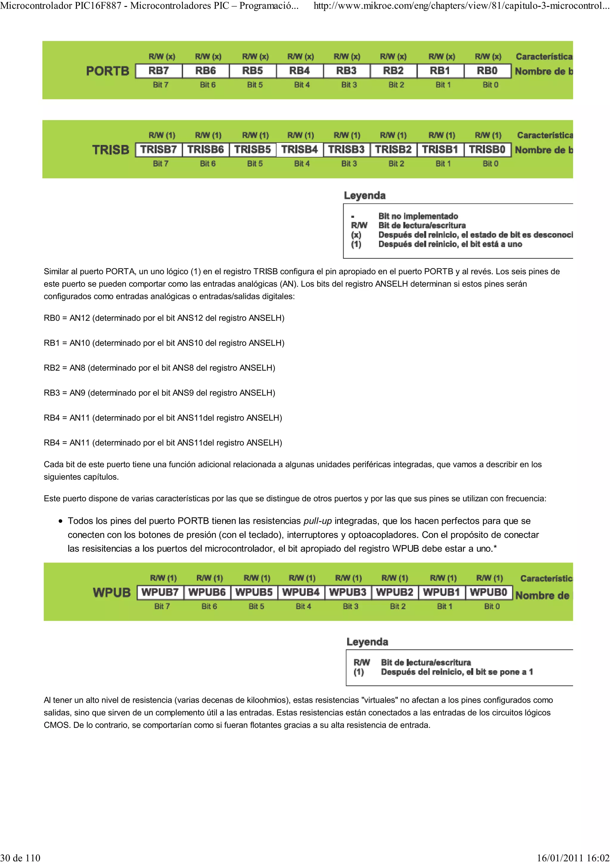 Microcontrolador PIC16F887 - Microcontroladores PIC – Programació...                  http://www.mikroe.com/eng/chapters/view/81/capitulo-3-microcontrol...




            Similar al puerto PORTA, un uno lógico (1) en el registro TRISB configura el pin apropiado en el puerto PORTB y al revés. Los seis pines de
            este puerto se pueden comportar como las entradas analógicas (AN). Los bits del registro ANSELH determinan si estos pines serán
            configurados como entradas analógicas o entradas/salidas digitales:

            RB0 = AN12 (determinado por el bit ANS12 del registro ANSELH)

            RB1 = AN10 (determinado por el bit ANS10 del registro ANSELH)

            RB2 = AN8 (determinado por el bit ANS8 del registro ANSELH)

            RB3 = AN9 (determinado por el bit ANS9 del registro ANSELH)

            RB4 = AN11 (determinado por el bit ANS11del registro ANSELH)

            RB4 = AN11 (determinado por el bit ANS11del registro ANSELH)

            Cada bit de este puerto tiene una función adicional relacionada a algunas unidades periféricas integradas, que vamos a describir en los
            siguientes capítulos.

            Este puerto dispone de varias características por las que se distingue de otros puertos y por las que sus pines se utilizan con frecuencia:

                  Todos los pines del puerto PORTB tienen las resistencias pull-up integradas, que los hacen perfectos para que se
                  conecten con los botones de presión (con el teclado), interruptores y optoacopladores. Con el propósito de conectar
                  las resisitencias a los puertos del microcontrolador, el bit apropiado del registro WPUB debe estar a uno.*




            Al tener un alto nivel de resistencia (varias decenas de kiloohmios), estas resistencias "virtuales" no afectan a los pines configurados como
            salidas, sino que sirven de un complemento útil a las entradas. Estas resistencias están conectados a las entradas de los circuitos lógicos
            CMOS. De lo contrario, se comportarían como si fueran flotantes gracias a su alta resistencia de entrada.




30 de 110                                                                                                                                           16/01/2011 16:02
 