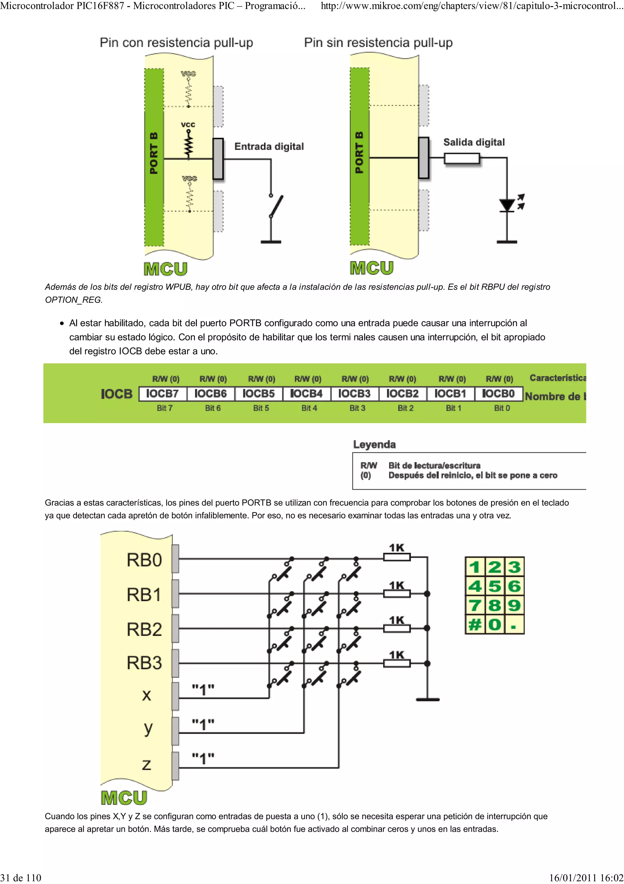 Microcontrolador PIC16F887 - Microcontroladores PIC – Programació...                 http://www.mikroe.com/eng/chapters/view/81/capitulo-3-microcontrol...




            Además de los bits del registro WPUB, hay otro bit que afecta a la instalación de las resistencias pull-up. Es el bit RBPU del registro
            OPTION_REG.

                  Al estar habilitado, cada bit del puerto PORTB configurado como una entrada puede causar una interrupción al
                  cambiar su estado lógico. Con el propósito de habilitar que los termi nales causen una interrupción, el bit apropiado
                  del registro IOCB debe estar a uno.




            Gracias a estas características, los pines del puerto PORTB se utilizan con frecuencia para comprobar los botones de presión en el teclado
            ya que detectan cada apretón de botón infaliblemente. Por eso, no es necesario examinar todas las entradas una y otra vez.




            Cuando los pines X,Y y Z se configuran como entradas de puesta a uno (1), sólo se necesita esperar una petición de interrupción que
            aparece al apretar un botón. Más tarde, se comprueba cuál botón fue activado al combinar ceros y unos en las entradas.




31 de 110                                                                                                                                         16/01/2011 16:02
 
