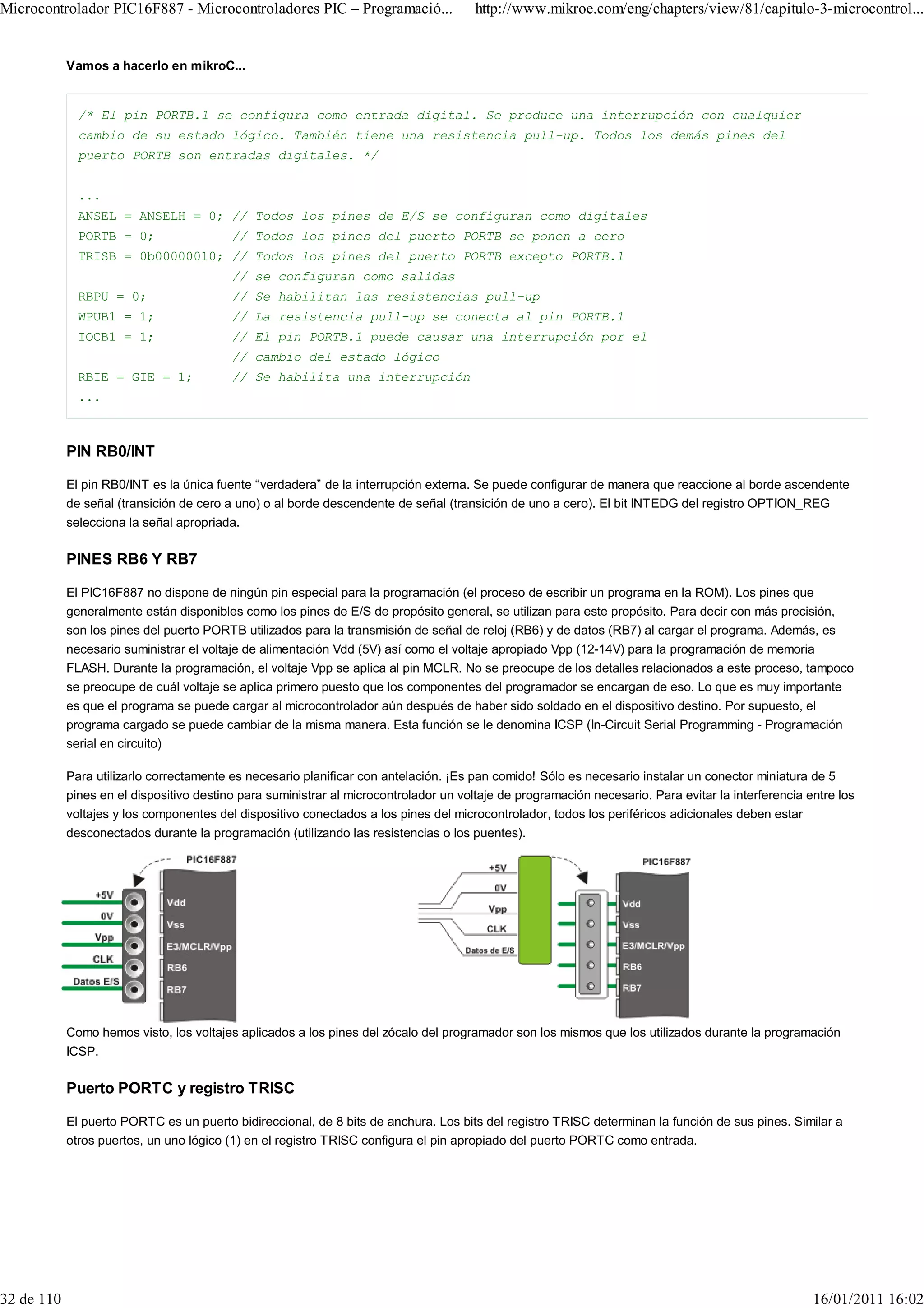 Microcontrolador PIC16F887 - Microcontroladores PIC – Programació...                   http://www.mikroe.com/eng/chapters/view/81/capitulo-3-microcontrol...


            Vamos a hacerlo en mikroC...


              /* El pin PORTB.1 se configura como entrada digital. Se produce una interrupción con cualquier
              cambio de su estado lógico. También tiene una resistencia pull-up. Todos los demás pines del
              puerto PORTB son entradas digitales. */


              ...
              ANSEL = ANSELH = 0; // Todos los pines de E/S se configuran como digitales
              PORTB = 0;                  // Todos los pines del puerto PORTB se ponen a cero
              TRISB = 0b00000010; // Todos los pines del puerto PORTB excepto PORTB.1
                                          // se configuran como salidas
              RBPU = 0;                   // Se habilitan las resistencias pull-up
              WPUB1 = 1;                  // La resistencia pull-up se conecta al pin PORTB.1
              IOCB1 = 1;                  // El pin PORTB.1 puede causar una interrupción por el
                                          // cambio del estado lógico
              RBIE = GIE = 1;             // Se habilita una interrupción
              ...



            PIN RB0/INT

            El pin RB0/INT es la única fuente “verdadera” de la interrupción externa. Se puede configurar de manera que reaccione al borde ascendente
            de señal (transición de cero a uno) o al borde descendente de señal (transición de uno a cero). El bit INTEDG del registro OPTION_REG
            selecciona la señal apropriada.

            PINES RB6 Y RB7

            El PIC16F887 no dispone de ningún pin especial para la programación (el proceso de escribir un programa en la ROM). Los pines que
            generalmente están disponibles como los pines de E/S de propósito general, se utilizan para este propósito. Para decir con más precisión,
            son los pines del puerto PORTB utilizados para la transmisión de señal de reloj (RB6) y de datos (RB7) al cargar el programa. Además, es
            necesario suministrar el voltaje de alimentación Vdd (5V) así como el voltaje apropiado Vpp (12-14V) para la programación de memoria
            FLASH. Durante la programación, el voltaje Vpp se aplica al pin MCLR. No se preocupe de los detalles relacionados a este proceso, tampoco
            se preocupe de cuál voltaje se aplica primero puesto que los componentes del programador se encargan de eso. Lo que es muy importante
            es que el programa se puede cargar al microcontrolador aún después de haber sido soldado en el dispositivo destino. Por supuesto, el
            programa cargado se puede cambiar de la misma manera. Esta función se le denomina ICSP (In-Circuit Serial Programming - Programación
            serial en circuito)

            Para utilizarlo correctamente es necesario planificar con antelación. ¡Es pan comido! Sólo es necesario instalar un conector miniatura de 5
            pines en el dispositivo destino para suministrar al microcontrolador un voltaje de programación necesario. Para evitar la interferencia entre los
            voltajes y los componentes del dispositivo conectados a los pines del microcontrolador, todos los periféricos adicionales deben estar
            desconectados durante la programación (utilizando las resistencias o los puentes).




            Como hemos visto, los voltajes aplicados a los pines del zócalo del programador son los mismos que los utilizados durante la programación
            ICSP.

            Puerto PORTC y registro TRISC

            El puerto PORTC es un puerto bidireccional, de 8 bits de anchura. Los bits del registro TRISC determinan la función de sus pines. Similar a
            otros puertos, un uno lógico (1) en el registro TRISC configura el pin apropiado del puerto PORTC como entrada.




32 de 110                                                                                                                                            16/01/2011 16:02
 