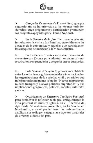 P a r a que los jóvenes en J esus t enga n vid a a bund a n t e




        Campaña Cuaresma de Fraternidad, que por
segundo año se ha orientado a los jóvenes vulnden
derechos, cuyo progonismo y participación promueven
los proyectos apoyados por el Fondo Nacional.

         En la Semana de la familia, durante este año
impulsamos la visita a las familias, especialmente las
alejadas de la comunidad y aquellas que participan en
las catequesis de iniciación a la vida eucarística.

        En los Encuentros de esperanza, instancias de
encuentro con jóvenes para adentrarnos en su cultura,
escucharlos, comprenderlos y acogerlos en sus búsquedas.


          En la Semana del migrante, promovimos el debate
entre los organismos gubernamentales e internacionales,
las organizaciones de la sociedad civil y eclesiales que
trabajan con los migrantes sobre las “Nuevas migraciones,
nuevos tiempos y nuevas políticas migratorias” y sus
implicaciones geográficas, políticas, sociales, culturales
y éticas.

         Organizamos un Encuentro Teológico Pastoral,
para promover la reflexión teológica, enriqueciendo la
vida pastoral de nuestra Iglesia, en el itinerario de
Aparecida. Se realizó en noviembre, en La Serena, en
Noviembre, y en él participaron las universidades
católicas, sus teólogos, catequistas y agentes pastorales
de diversas diócesis del país.




                                    12
 