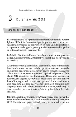 P a r a que los jóvenes en J esus t enga n vid a a bund a n t e




 3        D ur an t e el año 2 01 2


L íne a s a r t icul a dor a s:


El acontecimiento de Aparecida continúa enriqueciendo nuestra
Iglesia. El Espíritu Santo nos sigue impulsando a renovarnos;
suscitando procesos de conversión en cada uno de nosotros y
a la pastoral de la Iglesia, para que vivamos como discípulos
en estado de misión permanente.

La Misión Continental busca impulsar y reforzar ese proceso
de renovación personal, pastoral y eclesial que nos propone
Aparecida.

Asumimos como Iglesia chilena este desafío, pero es imposible
hacerlo sin mirar nuestra realidad; por esta razón es que cada
año hemos procurado destacar un grupo específico que, por
diferentes razones, constituye nuestra prioridad pastoral. Para
el año 2012 asumimos este llamado de Dios en los jóvenes, su
realidad, sus urgencias, sus vidas, procurando que una "Misión
Joven" impregne todo el quehacer pastoral. La invitación es a
que cada uno de nosotros y como Iglesia en conjunto, nos
dispongamos a salir al encuentro de los jóvenes, en diálogo y
escucha, a los que están más próximos y también a los más
alejados.

Jóvenes Discípulos Misioneros de Jesucristo, para que en ÉL
tengan vida abundante, es la invitación de nuestra Iglesia para
2012. Trabajar con generosidad y alegría, animados por un

                                          15
 