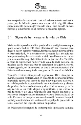 P a r a que los jóvenes en J esus t enga n vid a a bund a n t e




fuerte espíritu de conversión pastoral y de comunión misionera,
para que la Misión Joven sea un servicio significativo,
especialmente para los jóvenes de Chile; que nos dé nuevas
fuerzas y dinamismo en el caminar de nuestra Iglesia.


3 .1   S ignos de los t iempos en l a vid a de C hile

Vivimos tiempos de cambios profundos y vertiginosos en que
 para la sociedad no está claro el horizonte ni el camino para
llegar a él; son tiempos volátiles, tiempos de gran incertidumbre
y precariedad, y ciertamente afectan las relaciones
interpersonales y la convivencia social, hoy días caracterizadas
por la desconfianza y el debilitamiento de los vínculos. También
afectan la experiencia subjetiva, la vida de cada persona, en
muchos casos marcada por la sensación de agobio, estrés,
sobreexigencia, en un contexto en que la acción protectora del
Estado se desvanece y toda la organización social se debilita.
También vivimos tiempos de esperanza. Dios siempre se
manifiesta en la historia. Aun en el contexto de incertidumbre
es posible apreciar el deseo de algo nuevo que está naciendo,
en la búsqueda de superación de los autoritarismos y abusos
de poder, de las exclusiones y discriminaciones, y en la
aspiración a un trato digno e igualitario, a un estilo de
producción y de vida respetuoso del medio ambiente, a
relaciones interpersonales fraternas y a una buena calidad de
vida. En suma en la aspiración a un desarrollo humano integral,
social y ambientalmente sustentable se palpa la presencia de
Dios, la acción del Espíritu junto a su pueblo.
En medio de estos signos de los tiempos la Iglesia está llamada


                                         16
 