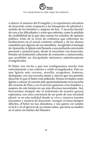 P a r a que los jóvenes en J esus t enga n vid a a bund a n t e




a ofrecer el anuncio del Evangelio y la experiencia salvadora
de Jesucristo como respuesta a las búsquedas de plenitud y
sentido de los hombres y mujeres de hoy. Y necesita hacerlo
de cara a las dificultades y crisis que enfrenta, como la pérdida
de credibilidad de la que dan cuenta los estudios de opinión
pública, fruto de la crisis de confianza que enfrentan las
instituciones en el actual contexto cultural y de los abusos
cometidos por algunos de sus miembros. Acogiendo el mensaje
de Aparecida, la Iglesia está llamada a una profunda conversión
personal y pastoral para, desde el encuentro con Jesucristo,
brindar un testimonio coherente de comunión y misericordia,
que posibilite un discipulado misionero auténticamente
evangelizador.
El Señor nos invita a que nos configuremos mucho más
estrechamente a sus criterios y estilo evangelizador. Esto es:
una Iglesia más cercana, sencilla, acogedora, fraterna,
dialogante, con una escucha atenta y sincera que nos permita
discernir lo que el Señor está pidiendo. Somos invitados como
Iglesia a colocar el corazón más apasionadamente en la escucha
del corazón de Dios y en el servicio generoso a los hombres y
mujeres de este tiempo en sus más diversas necesidades. Así,
buscaremos siempre dar el testimonio de nuestra gozosa
esperanza, con clara conciencia de ser parte de una sociedad
plural: es en esta realidad donde se vive y renueva nuestro
encuentro y anuncio de Jesucristo. Aunque vivimos tiempos
difíciles, el Señor no nos abandona, y nos quiere ver unidos
en la fe y en el ejercicio de un mismo amor, que tiene su modelo
en el amor sin límites del Maestro.




                                         17
 