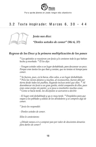 P a r a que los jóvenes en J esus t enga n vid a a bund a n t e




3.2   T e x t o in s pi r a d o r : M a r c o s 6 , 3 0 - 4 4


                           Jesús nos dice:
                           “Denles ustedes de comer” (Mc 6, 37)


Regreso de los Doce y la primera multiplicación de los panes
        30
          Los apóstoles se reunieron con Jesús y le contaron todo lo que habían
        hecho y enseñado. 31 Él les dijo:

        - Vengan ustedes solos a un lugar deshabitado, para descansar un poco.
        Porque eran tantos los que iban y venían, que no tenían ni tiempo para
        comer.
        32
           Se fueron, pues, en la barca, ellos solos, a un lugar deshabitado.
        33
           Pero los vieron alejarse y muchos, al reconocerlos, fueron allá por
        tierra desde todos los pueblos, llegando incluso antes que ellos. 34 Al
        desembarcar vio Jesús a un gran gentío, sintió compasión de ellos, pues
        eran como ovejas sin pastor, y se puso a enseñarles muchas cosas.
        35
           Como se hacía tarde, los discípulos se acercaron a decirle:

        - El lugar está deshabitado y ya es muy tarde. 36 Despídelos para que
        vayan a los poblados y aldeas de los alrededores y se compren algo de
        comer.
        37
             Jesús les respondió:

        - Denles ustedes de comer.

        Ellos le contestaron:

        -¿Dónde vamos a ir a comprar pan por valor de doscientos denarios
        para darles de comer?



                                             18
 