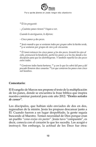 P a r a que los jóvenes en J esus t enga n vid a a bund a n t e




        38
             Él les preguntó:

        - ¿Cuántos panes tienen? Vayan a ver.

        Cuando lo averiguaron, le dijeron:

        - Cinco panes y dos peces.
        39
             Jesús mandó a que se sentaran todos por grupos sobre la hierba verde,
        40
             y se sentaron por grupos de cien y de cincuenta.
        41
          Él tomó entonces los cinco panes y los dos peces, levantó los ojos al
        cielo, pronunció la bendición, partió los panes y se los fue dando a los
        discípulos para que los distribuyeran. Y también repartió los dos peces
        entre todos.
        42
          Comieron todos hasta hartarse, 43 y con lo que les sobró del pan y del
        pescado llenaron doce canastas. 44 Los que comieron los panes eran cinco
        mil hombres.




Comentario:

El Evangelio de Marcos nos propone el texto de la multiplicación
de los panes, donde se encuentra la frase bíblica que inspira
nuestro caminar pastoral para este año 2012: “Denles ustedes
de comer”.

Los discípulos, que habían sido enviados de dos en dos,
regresaban de la misión. Jesús les propuso descansar junto a
Él. Cuando fueron a un lugar despoblado, la gente seguía
buscando al Maestro. Tenían necesidad de Dios porque eran
un pueblo “como ovejas sin pastor”. Jesús tuvo “compasión”, es
decir, conocía con el corazón lo que les sucedía. Los acogió e
instruyó. Sin embargo, la actitud de los Doce fue otra:


                                             19
 