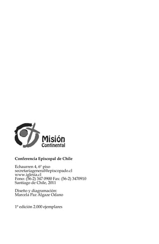 Conferencia Episcopal de Chile
Echaurren 4, 6º piso
secretariageneral@episcopado.cl
www.iglesia.cl
Fono: (56-2) 347 0900 Fax: (56-2) 3470910
Santiago de Chile, 2011
Diseño y diagramación:
Marcela Paz Algaze Odano

1ª edición 2.000 ejemplares
 