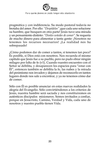 P a r a que los jóvenes en J esus t enga n vid a a bund a n t e




pragmática y con indiferencia. Su modo pastoral todavía no
brotaba del amor. Por ello: “Despídelos” ¡que cada uno solucione
su hambre, que busquen en otra parte! Jesús tuvo una mirada
y un pensamiento distinto: “Denles ustedes de comer”. Se requería
de mucho dinero para alimentar a tanta gente: ¡Nosotros no
tenemos los recursos necesarios! ¡La realidad nos ha
sobrepasado!

¿Cómo podemos dar de comer a tantos, si tenemos tan poco?
Es posible, si Dios está con nosotros. Nos recuerda el mismo
capítulo que Jesús fue a su pueblo, pero no pudo obrar ningún
milagro por falta de fe (v1). Cuando nuestro encuentro con el
Señor se debilita, y desaparecen los espacios para “estar con
Él”, entonces también se debilita la fe, las nubes y la mirada
del pesimismo nos invaden y dejamos de reconocerlo en tantos
lugares donde nos sale a encontrar, y ya no tenemos cómo dar
de comer.

Sólo con Él es posible anunciar en estas nuevas realidades la
alegría del Evangelio. Sólo convirtiéndonos a los criterios de
Jesús, nuestra hambre será saciada y nos constituiremos en
auténticos discípulos misioneros. Somos invitados a confiar,
porque en Jesucristo, Camino, Verdad y Vida, cada uno de
nosotros y nuestro pueblo tienen Vida.




                                         20
 