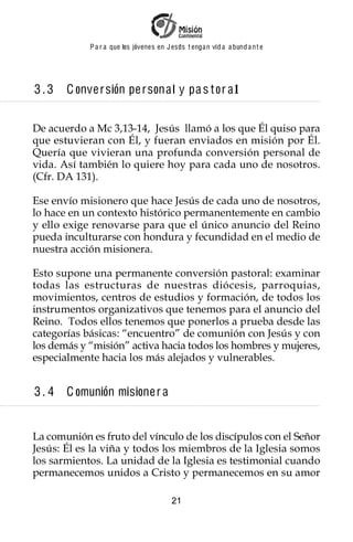 P a r a que los jóvenes en J esus t enga n vid a a bund a n t e




3.3    C onve r sión pe r sona l y pa s t or a l


De acuerdo a Mc 3,13-14, Jesús llamó a los que Él quiso para
que estuvieran con Él, y fueran enviados en misión por Él.
Quería que vivieran una profunda conversión personal de
vida. Así también lo quiere hoy para cada uno de nosotros.
(Cfr. DA 131).

Ese envío misionero que hace Jesús de cada uno de nosotros,
lo hace en un contexto histórico permanentemente en cambio
y ello exige renovarse para que el único anuncio del Reino
pueda inculturarse con hondura y fecundidad en el medio de
nuestra acción misionera.

Esto supone una permanente conversión pastoral: examinar
todas las estructuras de nuestras diócesis, parroquias,
movimientos, centros de estudios y formación, de todos los
instrumentos organizativos que tenemos para el anuncio del
Reino. Todos ellos tenemos que ponerlos a prueba desde las
categorías básicas: “encuentro” de comunión con Jesús y con
los demás y “misión” activa hacia todos los hombres y mujeres,
especialmente hacia los más alejados y vulnerables.


3. 4   C omunión misione r a


La comunión es fruto del vínculo de los discípulos con el Señor
Jesús: Él es la viña y todos los miembros de la Iglesia somos
los sarmientos. La unidad de la Iglesia es testimonial cuando
permanecemos unidos a Cristo y permanecemos en su amor

                                         21
 