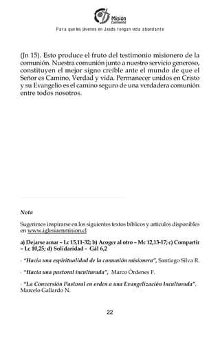 P a r a que los jóvenes en J esus t enga n vid a a bund a n t e




(Jn 15). Esto produce el fruto del testimonio misionero de la
comunión. Nuestra comunión junto a nuestro servicio generoso,
constituyen el mejor signo creíble ante el mundo de que el
Señor es Camino, Verdad y vida. Permanecer unidos en Cristo
y su Evangelio es el camino seguro de una verdadera comunión
entre todos nosotros.




Nota

Sugerimos inspirarse en los siguientes textos bíblicos y artículos disponibles
en www.iglesiaenmision.cl

a) Dejarse amar – Lc 15,11-32; b) Acoger al otro – Mc 12,13-17; c) Compartir
– Lc 10,25; d) Solidaridad - Gál 6,2

· “Hacia una espiritualidad de la comunión misionera”, Santiago Silva R.

· “Hacia una pastoral inculturada”, Marco Órdenes F.

· “La Conversión Pastoral en orden a una Evangelización Inculturada”,
Marcelo Gallardo N.


                                            22
 