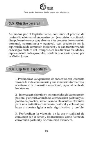 P a r a que los jóvenes en J esus t enga n vid a a bund a n t e




3 . 5 Obje t ivo gene r a l


Animados por el Espíritu Santo, continuar el proceso de
profundización en el encuentro con Jesucristo, suscitando
discípulos misioneros que, abiertos a los procesos de conversión
personal, comunitaria y pastoral, van creciendo en la
espiritualidad de comunión misionera y se van transformando
en testigos creíbles del Evangelio, en las diversas realidades,
especialmente en las juveniles, desde la prioritaria opción por
la Misión Joven.



3 . 6 Obje t ivos especí f icos

     1. Profundizar la experiencia de encuentro con Jesucristo
     vivo en la vida comunitaria y sus itinerarios formativos,
     acentuando la dimensión vocacional, especialmente de
     los jóvenes.

     2. Internalizar el sentido y los contenidos de la conversión
     pastoral y eclesial, animando la renovación pastoral y su
     puesta en práctica, identificando elementos relevantes
     para una auténtica conversión pastoral y eclesial que
     haga a nuestra Iglesia más significativa y creíble.

     3. Profundizar la vivencia de la espiritualidad de
     comunión con el Señor y los hermanos, como fuente de
     conversión pastoral y de comunión misionera.


                                          23
 