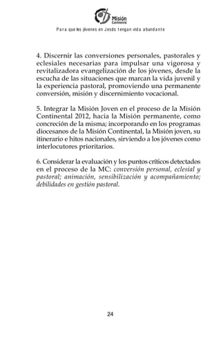 P a r a que los jóvenes en J esus t enga n vid a a bund a n t e




4. Discernir las conversiones personales, pastorales y
eclesiales necesarias para impulsar una vigorosa y
revitalizadora evangelización de los jóvenes, desde la
escucha de las situaciones que marcan la vida juvenil y
la experiencia pastoral, promoviendo una permanente
conversión, misión y discernimiento vocacional.

5. Integrar la Misión Joven en el proceso de la Misión
Continental 2012, hacia la Misión permanente, como
concreción de la misma; incorporando en los programas
diocesanos de la Misión Continental, la Misión joven, su
itinerario e hitos nacionales, sirviendo a los jóvenes como
interlocutores prioritarios.

6. Considerar la evaluación y los puntos críticos detectados
en el proceso de la MC: conversión personal, eclesial y
pastoral; animación, sensibilización y acompañamiento;
debilidades en gestión pastoral.




                                    24
 