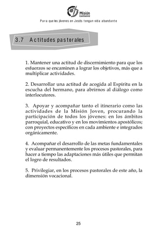 P a r a que los jóvenes en J esus t enga n vid a a bund a n t e




3 .7     A c t i t udes pa s t or a les



       1. Mantener una actitud de discernimiento para que los
       esfuerzos se encaminen a lograr los objetivos, más que a
       multiplicar actividades.

       2. Desarrollar una actitud de acogida al Espíritu en la
       escucha del hermano, para abrirnos al diálogo como
       interlocutores.

       3. Apoyar y acompañar tanto el itinerario como las
       actividades de la Misión Joven, procurando la
       participación de todos los jóvenes: en los ámbitos
       parroquial, educativo y en los movimientos apostólicos;
       con proyectos específicos en cada ambiente e integrados
       orgánicamente.

       4. Acompañar el desarrollo de las metas fundamentales
       y evaluar permanentemente los procesos pastorales, para
       hacer a tiempo las adaptaciones más útiles que permitan
       el logro de resultados.

       5. Privilegiar, en los procesos pastorales de este año, la
       dimensión vocacional.




                                           25
 