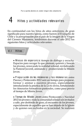 P a r a que los jóvenes en J esus t enga n vid a a bund a n t e




 4         H i t os y a c t ivid a des relev an t es

En continuidad con los hitos de años anteriores, de gran
significado para nuestra Iglesia, como fueron: el Evangelio de
Chile y la peregrinación por el país de la imagen de la Virgen
del Carmen Misionera, tendremos durante el año 2012 los
siguientes hitos y actividades relevantes:


4 .1     H i t os


         M es a s de espe r a nz a : tiempo de diálogo y escucha.
       Espacios para recoger lo que piensan, quieren y buscan
       los jóvenes, renovando la realidad eclesial, revitalizando
       la Pastoral Juvenil, animando y promoviendo la Misión
       Joven.

         P rep a r a ción de los misione ros y l a s misione r a s: entre
       Pascua y Pentecostés 2012 será un tiempo para preparar,
       formar y animar a nuestros jóvenes, especialmente
       introduciendo la práctica de la Lectio divina, fortaleciendo
       los itinerarios formativos-pastorales, como paso previo
       al tiempo de Misión Joven.

         T iempo de M isión Joven: entre Pentecostés y Navidad
       2012 los jóvenes y toda la comunidad eclesial son invitados
       a salir, por desborde de gozo, al encuentro de los jóvenes,
       especialmente de aquellos que se han alejado de la Iglesia
       y de quienes son excluidos en la sociedad. Se realizará


                                            27
 