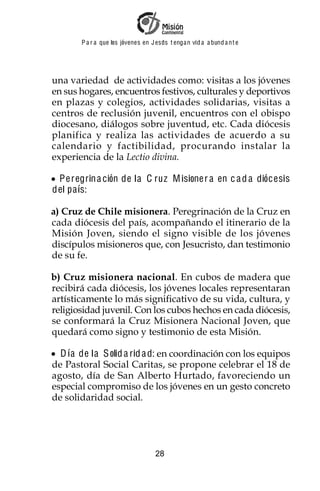 P a r a que los jóvenes en J esus t enga n vid a a bund a n t e




una variedad de actividades como: visitas a los jóvenes
en sus hogares, encuentros festivos, culturales y deportivos
en plazas y colegios, actividades solidarias, visitas a
centros de reclusión juvenil, encuentros con el obispo
diocesano, diálogos sobre juventud, etc. Cada diócesis
planifica y realiza las actividades de acuerdo a su
calendario y factibilidad, procurando instalar la
experiencia de la Lectio divina.

 P e regrin a ción de la C ruz M isione r a en c a d a diócesis
del pa ís:

a) Cruz de Chile misionera. Peregrinación de la Cruz en
cada diócesis del país, acompañando el itinerario de la
Misión Joven, siendo el signo visible de los jóvenes
discípulos misioneros que, con Jesucristo, dan testimonio
de su fe.

b) Cruz misionera nacional. En cubos de madera que
recibirá cada diócesis, los jóvenes locales representaran
artísticamente lo más significativo de su vida, cultura, y
religiosidad juvenil. Con los cubos hechos en cada diócesis,
se conformará la Cruz Misionera Nacional Joven, que
quedará como signo y testimonio de esta Misión.

  D ía de la S olid a rid a d: en coordinación con los equipos
de Pastoral Social Caritas, se propone celebrar el 18 de
agosto, día de San Alberto Hurtado, favoreciendo un
especial compromiso de los jóvenes en un gesto concreto
de solidaridad social.




                                    28
 