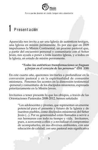 P a r a que los jóvenes en J esus t enga n vid a a bund a n t e




1   P resen t a ción

Aparecida nos invita a ser una Iglesia de auténticos testigos,
una Iglesia en misión permanente. Es por eso que en 2009
impulsamos la Misión Continental, un proceso pastoral que,
a partir del encuentro personal y comunitario con el Señor
Jesús, nos ayuda a poner a toda nuestra Iglesia, y a todos en
la Iglesia, en estado de misión permanente.

          “Todas las auténticas transformaciones se fraguan
            y forjan en el corazón de las personas” (DA 538)

En este cuarto año, queremos invitarles a profundizar en la
conversión pastoral y en la espiritualidad de comunión
misionera. Ponemos los acentos en la dimensión testimonial
-personal y comunitaria- de los discípulos misioneros, expresada
prioritariamente en la Misión Joven.

Invitamos a tener presente lo que los obispos, a través de las
Orientaciones Pastorales 2008-2012, hemos señalado:

      “Los adolescentes y jóvenes, que representan un enorme
      potencial para el presente y futuro de la Iglesia y de
      nuestros pueblos, como discípulos misioneros del Señor
      Jesús (...). Por su generosidad están llamados a servir a
      sus hermanos con todo su tiempo y vida. Invitamos,
      pues, a acercarnos a ellos y a revitalizar el compromiso
      de acompañarles, en sus diversos ambientes, con una
      educación de calidad, con una pastoral más significativa


                                          3
 