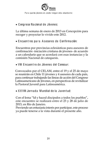 P a r a que los jóvenes en J esus t enga n vid a a bund a n t e




  C ongreso N a cion al de Jóvenes:

La última semana de enero de 2013 en Concepción para
recoger y proyectar lo vivido este 2012.

  E ncuen t ros pa r a A sesores de C onf irm a ción:

Encuentros por provincias eclesiásticas para asesores de
confirmación -iniciación cristiana de jóvenes- de acuerdo
a un calendario que se acordará con esas instancias y la
comisión Nacional de catequesis.

  VIII E ncuen t ro de Jóvenes del C onosur:

Convocados por el CELAM, entre el 19 y el 25 de mayo
se reunirán en Chile 11 jóvenes y 4 asesores de cada país,
para continuar trabajando las líneas de acción del Congreso
Latinoamericano de Jóvenes, en perspectivas de revitalizar
la Pastoral Juvenil para Latinoamérica.

  X X VIII Jorn a d a M undi al de la Juven t ud:

Con el lema “Id y haced discípulos a todos los pueblos”,
este encuentro se realizará entre el 23 y 28 de julio de
2013, en Río de Janeiro.
Previendo un entusiasta interés por participar, este proceso
ya puede tenerse a la vista durante el presente año.




                                     31
 