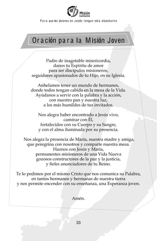 P a r a que los jóvenes en J esus t enga n vid a a bund a n t e




       Or a ción pa r a l a M isión Joven

              Padre de inagotable misericordia,
                  danos tu Espíritu de amor
               para ser discípulos misioneros,
       seguidores apasionados de tu Hijo, en su Iglesia.

          Anhelamos tener un mundo de hermanos,
       donde todos tengan cabida en la mesa de la Vida.
         Ayúdanos a servir con la palabra y la acción,
                con nuestro pan y nuestra luz,
            a los más humildes de tus invitados.

          Nos alegra haber encontrado a Jesús vivo,
                        caminar con Él,
           fortalecidos con su Cuerpo y su Sangre,
          y con el alma iluminada por su presencia.

   Nos alegra la presencia de María, nuestra madre y amiga,
    que peregrina con nosotros y comparte nuestra mesa.
                  Haznos con Jesús y María,
         permanentes misioneros de una Vida Nueva
         gozosos constructores de la paz y la justicia,
              y fieles anunciadores de tu Reino.

Te lo pedimos por el mismo Cristo que nos comunica su Palabra,
        en tantos hermanos y hermanas de nuestra tierra
y nos permite encender con su enseñanza, una Esperanza joven.


                                     Amén.




                                        33
 