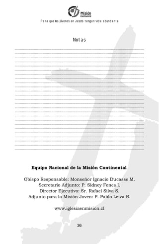 P a r a que los jóvenes en J esus t enga n vid a a bund a n t e




                                                               No t a s
.............................................................................................................................................
.............................................................................................................................................
.............................................................................................................................................
.............................................................................................................................................
.............................................................................................................................................
.............................................................................................................................................
.............................................................................................................................................
.............................................................................................................................................
.............................................................................................................................................
.............................................................................................................................................
.............................................................................................................................................
.............................................................................................................................................
.............................................................................................................................................
.............................................................................................................................................
.............................................................................................................................................
.............................................................................................................................................
.............................................................................................................................................
.............................................................................................................................................
.............................................................................................................................................
.............................................................................................................................................
.............................................................................................................................................
.............................................................................................................................................
.............................................................................................................................................
.............................................................................................................................................
.............................................................................................................................................




                 Equipo Nacional de la Misión Continental

         Obispo Responsable: Monseñor Ignacio Ducasse M.
               Secretario Adjunto: P. Sidney Fones I.
               Director Ejecutivo: Sr. Rafael Silva S.
          Adjunto para la Misión Joven: P. Pablo Leiva R.

                                           www.iglesiaenmision.cl


                                                                    36
 