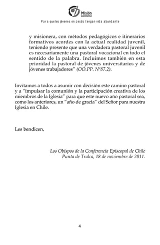 P a r a que los jóvenes en J esus t enga n vid a a bund a n t e



      y misionera, con métodos pedagógicos e itinerarios
      formativos acordes con la actual realidad juvenil,
      teniendo presente que una verdadera pastoral juvenil
      es necesariamente una pastoral vocacional en todo el
      sentido de la palabra. Incluimos también en esta
      prioridad la pastoral de jóvenes universitarios y de
      jóvenes trabajadores” (OO.PP. Nº87.2).


Invitamos a todos a asumir con decisión este camino pastoral
y a “impulsar la comunión y la participación creativa de los
miembros de la Iglesia” para que este nuevo año pastoral sea,
como los anteriores, un “año de gracia” del Señor para nuestra
Iglesia en Chile.



Les bendicen,



                   Los Obispos de la Conferencia Episcopal de Chile
                        Punta de Tralca, 18 de noviembre de 2011.




                                          4
 