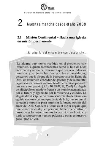 P a r a que los jóvenes en J esus t enga n vid a a bund a n t e




  2       Nues t r a ma r cha desde el año 2 0 0 8


 2.1 Misión Continental – Hacia una Iglesia
 en misión permanente


         ...l a a leg r í a d el en cuen t r o c on J e suc r is t o...


“La alegría que hemos recibido en el encuentro con
Jesucristo, a quien reconocemos como el hijo de Dios
encarnado y redentor, deseamos que llegue a todos los
hombres y mujeres heridos por las adversidades;
deseamos que la alegría de la buena noticia del Reino de
Dios, de Jesucristo vencedor del pecado y de la muerte,
llegue a todos cuantos yacen al borde del camino, pidiendo
limosna y compasión (cf. Lc 10, 29-37; 18, 25-43). La alegría
del discípulo es antídoto frente a un mundo atemorizado
por el futuro y agobiado por la violencia y el odio. La
alegría del discípulo no es un sentimiento de bienestar
egoísta sino una certeza que brota de la fe, que serena el
corazón y capacita para anunciar la buena noticia del
amor de Dios. Conocer a Jesús es el mejor regalo que
puede recibir cualquier persona; haberlo encontrado
nosotros es lo mejor que nos ha ocurrido en la vida, y
darlo a conocer con nuestra palabra y obras es nuestro
gozo” (DA Nº 29).




                                     5
 