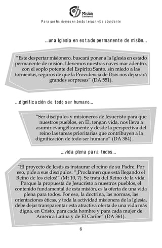 P a r a que los jóvenes en J esus t enga n vid a a bund a n t e




                ...una Iglesi a en es t a do pe rmanen t e de misión...


 “Este despertar misionero, buscará poner a la Iglesia en estado
permanente de misión. Llevemos nuestras naves mar adentro,
   con el soplo potente del Espíritu Santo, sin miedo a las
tormentas, seguros de que la Providencia de Dios nos deparará
                 grandes sorpresas” (DA 551).



...dignif ic a ción de t odo se r huma no...

           “Ser discípulos y misioneros de Jesucristo para que
             nuestros pueblos, en Él, tengan vida, nos lleva a
           asumir evangélicamente y desde la perspectiva del
             reino las tareas prioritarias que contribuyen a la
           dignificación de todo ser humano” (DA 384).

                             ...vid a plena pa r a t odos...


 “El proyecto de Jesús es instaurar el reino de su Padre. Por
 eso, pide a sus discípulos: “¡Proclamen que está llegando el
 Reino de los cielos!” (Mt 10, 7). Se trata del Reino de la vida.
   Porque la propuesta de Jesucristo a nuestros pueblos, el
contenido fundamental de esta misión, es la oferta de una vida
    plena para todos. Por eso, la doctrina, las normas, las
orientaciones éticas, y toda la actividad misionera de la Iglesia,
debe dejar transparentar esta atractiva oferta de una vida más
  digna, en Cristo, para cada hombre y para cada mujer de
          América Latina y de El Caribe” (DA 361).

                                            6
 