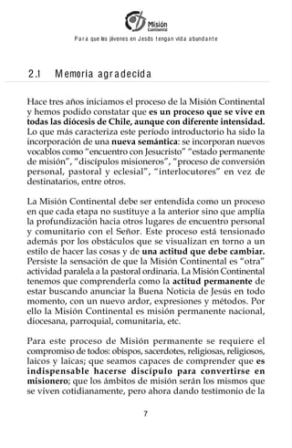 P a r a que los jóvenes en J esus t enga n vid a a bund a n t e




2 .1   M emori a a gr a decid a

Hace tres años iniciamos el proceso de la Misión Continental
y hemos podido constatar que es un proceso que se vive en
todas las diócesis de Chile, aunque con diferente intensidad.
Lo que más caracteriza este período introductorio ha sido la
incorporación de una nueva semántica: se incorporan nuevos
vocablos como “encuentro con Jesucristo” “estado permanente
de misión”, “discípulos misioneros”, “proceso de conversión
personal, pastoral y eclesial”, “interlocutores” en vez de
destinatarios, entre otros.

La Misión Continental debe ser entendida como un proceso
en que cada etapa no sustituye a la anterior sino que amplía
la profundización hacia otros lugares de encuentro personal
y comunitario con el Señor. Este proceso está tensionado
además por los obstáculos que se visualizan en torno a un
estilo de hacer las cosas y de una actitud que debe cambiar.
Persiste la sensación de que la Misión Continental es “otra”
actividad paralela a la pastoral ordinaria. La Misión Continental
tenemos que comprenderla como la actitud permanente de
estar buscando anunciar la Buena Noticia de Jesús en todo
momento, con un nuevo ardor, expresiones y métodos. Por
ello la Misión Continental es misión permanente nacional,
diocesana, parroquial, comunitaria, etc.

Para este proceso de Misión permanente se requiere el
compromiso de todos: obispos, sacerdotes, religiosas, religiosos,
laicos y laicas; que seamos capaces de comprender que es
indispensable hacerse discípulo para convertirse en
misionero; que los ámbitos de misión serán los mismos que
se viven cotidianamente, pero ahora dando testimonio de la

                                          7
 