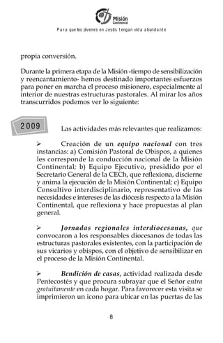 P a r a que los jóvenes en J esus t enga n vid a a bund a n t e




propia conversión.

Durante la primera etapa de la Misión -tiempo de sensibilización
y reencantamiento- hemos destinado importantes esfuerzos
para poner en marcha el proceso misionero, especialmente al
interior de nuestras estructuras pastorales. Al mirar los años
transcurridos podemos ver lo siguiente:


2 009         Las actividades más relevantes que realizamos:

              Creación de un equipo nacional con tres
     instancias: a) Comisión Pastoral de Obispos, a quienes
     les corresponde la conducción nacional de la Misión
     Continental; b) Equipo Ejecutivo, presidido por el
     Secretario General de la CECh, que reflexiona, discierne
     y anima la ejecución de la Misión Continental; c) Equipo
     Consultivo interdisciplinario, representativo de las
     necesidades e intereses de las diócesis respecto a la Misión
     Continental, que reflexiona y hace propuestas al plan
     general.

             Jornadas regionales interdiocesanas, que
     convocaron a los responsables diocesanos de todas las
     estructuras pastorales existentes, con la participación de
     sus vicarios y obispos, con el objetivo de sensibilizar en
     el proceso de la Misión Continental.

             Bendición de casas, actividad realizada desde
     Pentecostés y que procura subrayar que el Señor entra
     gratuitamente en cada hogar. Para favorecer esta visita se
     imprimieron un icono para ubicar en las puertas de las

                                          8
 