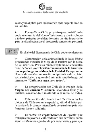P a r a que los jóvenes en J esus t enga n vid a a bund a n t e




    casas, y un díptico para favorecer en cada hogar la oración
    en familia.

             Evangelio de Chile, proyecto que consistió en la
    copia manuscrita del Nuevo Testamento y que involucró
    a todo el país; fue considerado como un hito importante
    para la vida diocesana y el proceso de conversión personal.


2 010   En el año del Bicentenario de Chile podemos destacar:

              Continuación de la animación de la Lectio Divina
    procurando vincular la Mesa de la Palabra con la Mesa
    de la Eucaristía. Por esta razón resaltamos el encuentro
    con el Señor en la celebración comunitaria de la Eucaristía
    que se prolonga en la Mesa de la Caridad. De aquí surge
    el lema de ese año que suscita compromisos de carácter
    social e inclusivo y que cobró aún más sentido luego del
    terremoto: “Chile, una mesa para todos”.

            La peregrinación por Chile de la imagen de la
    Virgen del Carmen Misionera, llevando a Jesús y su
    Palabra, consolando e invitando a la mesa de todos.

              Celebración del tradicional Te Deum en las
    diócesis de Chile con una especial gratitud al Señor por
    la patria y la la común intención de construir un país más
    fraterno, justo y solidario.

            Catastro de organizaciones de Iglesia que
    trabajan con Jóvenes Vulnerados en sus derechos, como
    signo de Memoria agradecida por su servicio, y para que

                                         9
 