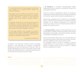Al director/a: le competen responsabilidades legales
  “La comunidad educativa es una agrupación de personas                   indeclinables frente a la denuncia y/o derivación de casos a las
  que, inspiradas en un propósito común, integran una                     instituciones pertinentes.
  institución educativa.

                                                                          Tiene en sus manos la posibilidad de generar las condiciones
  Ese objetivo común es contribuir a la formación y el logro
                                                                          prácticas que permitan compartir el tema, informarse y coordinarse
  de aprendizajes de todos los alumnos que son miembros
                                                                          con docentes, asistentes de la educación, apoderados/as, etc.
  de ésta, propendiendo a asegurar su pleno desarrollo
  espiritual, ético, moral, afectivo, intelectual, artístico y
  físico.                                                                 Desde la labor pedagógica que le compete, tiene la posibilidad
                                                                          de crear condiciones que permitan ligar el abordaje de distintas
  El propósito compartido de la comunidad se expresa en                   temáticas, con los objetivos relacionados con el desarrollo
  la adhesión al proyecto educativo del establecimiento y a               personal que releva el Curriculum Nacional particularmente en
  sus reglas de convivencia establecidas en el reglamento                 aquellos más cercanos al tema.
  interno. Este reglamento debe permitir el ejercicio efectivo
  de los derechos y deberes señalados en esta Ley.
                                                                              Los/las docentes: cumplen el rol de implementar en el aula
  La comunidad educativa está integrada por alumnos,                      las actividades y unidades temáticas destinadas a desarrollar las
  alumnas, padres, madres y apoderados, profesionales de
                                                                          capacidades de autocuidado, conocimiento personal, educación
  la educación, asistentes de la educación, equipos docentes
                                                                          en sexualidad y afectividad, entre otros.
  directivos y sostenedores educacionales”.

                                 (Ley General de Educación)
                                                                          Muchas veces también deben asumir el rol de depositarios de
                                                                          los conflictos personales y familiares de sus alumnos y alumnas,
                                                                          dolorosas realidades de abuso sexual, ante las cuales
                                                                          les corresponde asumir la tarea de contención y escucha,
En definitiva, son tareas que involucran a toda la comunidad              complementada con el discernimiento y la responsabilidad de
educativa y que demandan una decidida y permanente                        derivar y/o informar a otros, ya sea a la dirección o a agentes
participación de todos los actores que la conforman. Cada uno             externos competentes en el tema.
de ellos, dependiendo de su rol en la vida escolar, tiene un papel
diferente que desempeñar frente a situaciones relacionadas con
la vulneración de los derechos de niños y niñas:



Notas:




                                                                     10
 