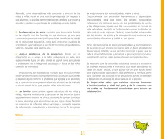 Además, como observadores más cercanos y directos de los                   de mejor manera sus roles de padre, madre u otros.
niños y niñas, están en una posición privilegiada con respecto a           Conjuntamente con desarrollar herramientas y capacidades
sus alumnos, lo que les permite reconocer cambios y actitudes y            institucionales para que todos los actores involucrados
atender a señales sospechosas de problemas de esta índole.                 reflexionen y/o deliberen acerca de sus posibilidades de acción
                                                                           y las obligaciones legales que les corresponden en temas de
                                                                           esta naturaleza, también es fundamental conocer los límites de
    Profesores/as de aula: cumplen una importante función                  cada cual en estas materias. Es decir, tener claridad sobre cuáles
en la relación con las familias de sus alumnos, ya sea para                son los ámbitos de acción y de intervención que involucra a las
convocarlas para que sean partícipes de las temáticas de interés           comunidades educativas y cuáles le son ajenos.
de la comunidad educativa, como para ofrecerles espacios de
orientación y participación a través de reuniones de apoderados,           Tener claridad acerca de las responsabilidades y las limitaciones
talleres, escuelas para padres, etc.                                       de la acción es un proceso necesario para un buen abordaje del
                                                                           Abuso Sexual Infantil, ya que permite reconocer el papel que les
   Los/as asistentes de la educación: tienen un rol                        cabe a otras instituciones y demanda la generación de vínculos y
importante en el apoyo a la labor pedagógica en aula, pero                 coordinación con las redes sociales locales correspondientes.
especialmente fuera de ella, donde el papel como educadores
y protectores de la integridad psicológica y física de los niños           Es necesario que la comunidad educativa conozca la existencia
también se manifiesta.                                                     de diversas instituciones a nivel local que están abordando los
                                                                           casos de abuso sexual, lo que puede ser de gran ayuda tanto
   En ocasiones, son los espacios fuera del aula los que permiten          para el proceso de capacitación a los profesores y familias, como
observar determinados comportamientos o actitudes que alertan              para coordinar las acciones en las situaciones donde se detecten
o develan algún conflicto o problema que agobia a los alumnos/             o denuncien situaciones de abuso sexual en la escuela.
as, y que en este caso pueden referirse a situaciones de maltrato          Es importante saber que existen recursos humanos
o abuso sexual de las que pueden haber sido víctimas.                      e institucionales a nivel del país y de la comuna, con
                                                                           los cuales es fundamental coordinarse para actuar en
    La familia: como primer agente educativo de los niños y                colaboración.
niñas, requiere involucrarse y participar en las instancias que el
establecimiento escolar le ofrece, de modo de apoyar y reforzar
la labor educativa y los aprendizajes en sus hijos e hijas. También
los miembros de la familia deben participar y compartir espacios
de información, capacitación u orientación con el fin de ejercer


Notas:




                                                                      11
 