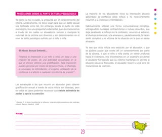 PRECISIONES DESDE EL PUNTO DE VISTA PSICOLÓGICO                                          La mayoría de los abusadores inicia su interacción abusiva
                                                                                             ganándose la confianza del/a niño/a y no necesariamente
Tal como se ha revisado, la pregunta por el consentimiento del                               recurren a la violencia o intimidación.
niño/a, jurídicamente, no tiene lugar para que un delito sexual
sea tipificado como tal. Sin embargo, desde el punto de vista                                Habitualmente utilizan una forma comunicacional compleja,
psicológico, sí es una pregunta fundamental, pues los mecanismos                             entregándole mensajes contradictorios e incluso absurdos, que
a través de los cuales un abusador/a somete o manipula la                                    deja paralizado al niños/a en la confusión; recurren al soborno,
voluntad de la víctima son diversos y son determinantes en el                                al chantaje emocional, a la amenaza y, paulatinamente, lo hacen
nivel de daño psicológico sufrido por el niño o niña.                                        sentir cómplice y no víctima de la situación en la que se siente
                                                                                             atrapado.

                                                                                             Ya sea que el/la niño/a sea seducido por el abusador, y que
     El Abuso Sexual Infantil…                                                               se pudiera juzgar que existe allí un consentimiento por parte
                                                                                             de la víctima, o que el niño o niña sienta un temor profundo
     “Implica la imposición a un niño o niña, en base a una                                  hacia el victimario, nos encontramos en un escenario en donde
     relación de poder, de una actividad sexualizada en la                                   el abusador ha logrado que su víctima mantenga en secreto la
     que el ofensor obtiene una gratificación. Esta imposición                               situación abusiva. Para esto, el abusador recurre a una serie de
     puede ejercerse por medio de la fuerza física, el chantaje,                             mecanismos de coerción.
     la amenaza, la intimidación, el engaño, utilización de la
                                                             5
     confianza o el afecto o cualquier otra forma de presión” .




Las estrategias a las que recurre un abusador para obtener
gratificación sexual a través de un/a niño/a son diversas, pero
en todos los casos podemos reconocer que existe asimetría de
poder y opera la coerción.


5
  Barudy, J. El dolor invisible de la infancia. Una lectura ecosistémica del maltrato
infantil. Paidos, Madrid, 1998.




Notas:




                                                                                        23
 