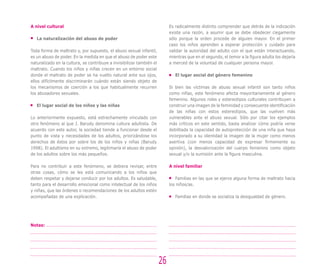 A nivel cultural                                                            Es radicalmente distinto comprender que detrás de la indicación
                                                                            existe una razón, a asumir que se debe obedecer ciegamente
   La naturalización del abuso de poder                                     sólo porque la orden procede de alguien mayor. En el primer
                                                                            caso los niños aprenden a esperar protección y cuidado para
Toda forma de maltrato y, por supuesto, el abuso sexual infantil,           validar la autoridad del adulto con el que están interactuando,
es un abuso de poder. En la medida en que el abuso de poder este            mientras que en el segundo, el temor a la figura adulta los dejaría
naturalizado en la cultura, se contribuye a invisibilizar también el        a merced de la voluntad de cualquier persona mayor. 	
maltrato. Cuando los niños y niñas crecen en un entorno social
donde el maltrato de poder se ha vuelto natural ante sus ojos,                 El lugar social del género femenino
ellos difícilmente discriminarán cuándo están siendo objeto de
los mecanismos de coerción a los que habitualmente recurren                 Si bien las víctimas de abuso sexual infantil son tanto niños
los abusadores sexuales.                                                    como niñas, este fenómeno afecta mayoritariamente al género
                                                                            femenino. Algunos roles y estereotipos culturales contribuyen a
   El lugar social de los niños y las niñas                                 construir una imagen de la feminidad y consecuente identificación
                                                                            de las niñas con estos estereotipos, que las vuelven más
Lo anteriormente expuesto, está estrechamente vinculado con                 vulnerables ante el abuso sexual. Sólo por citar los ejemplos
otro fenómeno al que J. Barudy denomina cultura adultista. De               más críticos en este sentido, basta analizar cómo podría verse
acuerdo con este autor, la sociedad tiende a funcionar desde el             debilitada la capacidad de autoprotección de una niña que haya
punto de vista y necesidades de los adultos, priorizándose los              incorporado a su identidad la imagen de la mujer como menos
derechos de éstos por sobre los de los niños y niñas (Barudy                asertiva (con menos capacidad de expresar firmemente su
1998). El adultismo en su extremo, legitimaría el abuso de poder            opinión), la desvalorización del cuerpo femenino como objeto
de los adultos sobre los más pequeños.                                      sexual y/o la sumisión ante la figura masculina.

Para no contribuir a este fenómeno, se debiera revisar, entre               A nivel familiar
otras cosas, cómo se les está comunicando a los niños que
deben respetar y dejarse conducir por los adultos. Es saludable,               Familias en las que se ejerce alguna forma de maltrato hacia
tanto para el desarrollo emocional como intelectual de los niños            los niños/as.
y niñas, que las órdenes o recomendaciones de los adultos estén
acompañadas de una explicación.                                                Familias en donde se socializa la desigualdad de género.




Notas:




                                                                       26
 