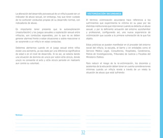 La alteración del desarrollo psicosexual de un niño/a puede ser un         VICTIMIZACIÓN SECUNDARIA
indicador de abuso sexual, sin embargo, hay que tener cuidado
de no confundir conductas propias de su desarrollo normal, con            El término victimización secundaria hace referencia a los
indicadores de abuso.                                                     sufrimientos que experimenta la víctima en su paso por las
                                                                          distintas instituciones que intervienen cuando se detecta un abuso
Es importante tener presente que la autoexploración                       sexual, y por la deficiente actuación del entorno sociofamiliar
(masturbación) y los juegos sexuales o exploración sexual entre           y profesional, configurando así, una nueva experiencia de
niños/as, son conductas esperables, por lo que no se deben                victimización que sucede a la primera vulneración de la que fue
generar alarmas frente a estas situaciones o sobre-reaccionar si          objeto.
se sorprende a un niño/a en estas conductas.
                                                                          Estas prácticas se pueden manifestar en el proceder del entorno
Debemos alertarnos cuando en el juego sexual entre niños                  social del niño/a; la escuela, el barrio y en entidades como el
existe una asimetría, ya sea dada por una diferencia significativa        Servicio Médico Legal, Consultorios, Hospitales, Carabineros,
de edad o en el nivel de desarrollo. Si es así, se estaría dando          Policía de Investigaciones, Tribunales de Justicia y Fiscalías del
una situación de dominio de uno/a por sobre el/la otro/a, donde           Ministerio Público.
uno/a no consiente el acto y el/la otro/a persiste en realizarlo
aun contra su voluntad.                                                   Para reducir el riesgo de la re-victimización, los docentes y
                                                                          asistentes de la educación deben tener en cuenta consideraciones
                                                                          mínimas cuando un niño/a revela a través de un relato la
                                                                          situación de abuso que está sufriendo:




Notas:




                                                                     32
 