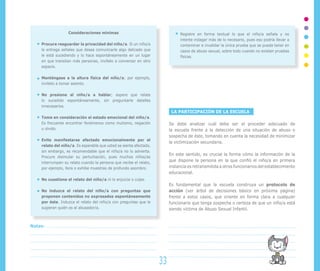 Consideraciones mínimas                                     Registre en forma textual lo que el niño/a señala y no
                                                                               intente indagar más de lo necesario, pues eso podría llevar a
    Procure resguardar la privacidad del niño/a. Si un niño/a                  contaminar e invalidar la única prueba que se pueda tener en
    le entrega señales que desea comunicarle algo delicado que                 casos de abuso sexual, sobre todo cuando no existen pruebas
    le está sucediendo y lo hace espontáneamente en un lugar                   físicas.
    en que transitan más personas, invítelo a conversar en otro
    espacio.

    Manténgase a la altura física del niño/a; por ejemplo,
    invítelo a tomar asiento.

    No presione al niño/a a hablar; espere que relate
    lo sucedido espontáneamente, sin preguntarle detalles
    innecesarios.
                                                                          LA PARTICIPACIÓN DE LA ESCUELA
    Tome en consideración el estado emocional del niño/a.
    Es frecuente encontrar fenómenos como mutismo, negación              Se debe analizar cuál debe ser el proceder adecuado de
    u olvido.                                                            la escuela frente a la detección de una situación de abuso o
                                                                         sospecha de éste, tomando en cuenta la necesidad de minimizar
    Evite manifestarse afectado emocionalmente por el
                                                                         la victimización secundaria.
    relato del niño/a. Es esperable que usted se sienta afectado,
    sin embargo, es recomendable que el niño/a no lo advierta.
                                                                         En este sentido, es crucial la forma cómo la información de la
    Procure disimular su perturbación, pues muchos niños/as
    interrumpen su relato cuando la persona que recibe el relato,
                                                                         que dispone la persona en la que confió el niño/a en primera
    por ejemplo, llora o exhibe muestras de profundo asombro.            instancia es retransmitida a otros funcionarios del establecimiento
                                                                         educacional.
    No cuestione el relato del niño/a ni lo enjuicie o culpe.
                                                                         Es fundamental que la escuela construya un protocolo de
    No induzca el relato del niño/a con preguntas que                    acción (ver árbol de decisiones básico en próxima página)
    proponen contenidos no expresados espontáneamente                    frente a estos casos, que oriente en forma clara a cualquier
    por éste. Induzca el relato del niño/a con preguntas que le          funcionario que tenga sospecha o certeza de que un niño/a está
    sugieran quién es el abusador/a.                                     siendo víctima de Abuso Sexual Infantil.


Notas:




                                                                    33
 