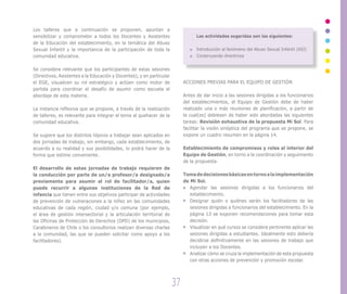 Los talleres que a continuación se proponen, apuntan a
sensibilizar y comprometer a todos los Docentes y Asistentes                     Las actividades sugeridas son las siguientes:
de la Educación del establecimiento, en la temática del Abuso
Sexual Infantil y la importancia de la participación de toda la                  Introducción al fenómeno del Abuso Sexual Infantil (ASI)
comunidad educativa.                                                             Construyendo directrices


Se considera relevante que los participantes de estas sesiones
(Directivos, Asistentes a la Educación y Docentes), y en particular
el EGE, visualicen su rol estratégico y actúen como motor de               ACCIONES PREVIAS PARA EL EQUIPO DE GESTIÓN
partida para coordinar el desafío de asumir como escuela el
abordaje de esta materia.                                                  Antes de dar inicio a las sesiones dirigidas a los funcionarios
                                                                           del establecimientos, el Equipo de Gestión debe de haber
La instancia reflexiva que se propone, a través de la realización          realizado una o más reuniones de planificación, a partir de
de talleres, es relevante para integrar el tema al quehacer de la          la cual(es) debiesen de haber sido abordadas las siguientes
comunidad educativa.                                                       tareas: Revisión exhaustiva de la propuesta Mi Sol. Para
                                                                           facilitar la visión sinóptica del programa que se propone, se
Se sugiere que los distintos tópicos a trabajar sean aplicados en          expone un cuadro resumen en la página 14.
dos jornadas de trabajo, sin embargo, cada establecimiento, de
acuerdo a su realidad y sus posibilidades, lo podrá hacer de la            Establecimiento de compromisos y roles al interior del
forma que estime conveniente.                                              Equipo de Gestión, en torno a la coordinación y seguimiento
                                                                           de la propuesta.
El desarrollo de estas jornadas de trabajo requieren de
la conducción por parte de un/a profesor/a designado/a                     Toma de decisiones básicas en torno a la implementación
previamente para asumir el rol de facilitador/a, quien                     de Mi Sol.
puede recurrir a algunas instituciones de la Red de                           Agendar las sesiones dirigidas a los funcionarios del
infancia que tienen entre sus objetivos participar de actividades             establecimiento.
de prevención de vulneraciones a la niñez en las comunidades                  Designar quién o quiénes serán los facilitadores de las
educativas de cada región, ciudad y/o comuna (por ejemplo,                    sesiones dirigidas a funcionarios del establecimiento. En la
el área de gestión intersectorial y la articulación territorial de            página 13 se exponen recomendaciones para tomar esta
las Oficinas de Protección de Derechos (OPD) de los municipios,               decisión.
Carabineros de Chile o los consultorios realizan diversas charlas             Visualizar en qué cursos se considera pertinente aplicar las
a la comunidad, las que se pueden solicitar como apoyo a los                  sesiones dirigidas a estudiantes. Idealmente esto debería
facilitadores).                                                               decidirse definitivamente en las sesiones de trabajo que
                                                                              incluyen a los Docentes.
                                                                              Analizar cómo se cruza la implementación de esta propuesta
                                                                              con otras acciones de prevención y promoción escolar.




                                                                      37
 