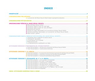 INDICE

PRESENTACIÓN .................................………….....…………………………........….....................….........……….........................……..................4

CONSIDERACIONES PRELIMINARES ...………...............………........………………………….............………............................................…….....8
                        La prevención del Abuso Sexual Infantil desde la perspectiva educativa............................................................9

CONSIDERACIONES METODOLÓGICAS ..........…………………………………………………………………………..................…….............................12

APROXIMACIONES TEÓRICAS AL ABUSO SEXUAL INFANTIL ..………………………………………………………....……….................…………….…18
                         Mitos del Abuso Sexual Infantil.................................................................................................................19
                         Precisiones desde el punto de vista legal..................................................................................................21
                         Precisiones desde el punto de vista psicológico..........................................................................................23
                         Mecanismos de coerción..........................................................................................................................24
                         Factores de riesgo relacionados con la ocurrencia de Abuso Sexual Infantil.....................................................25
                         Factores protectores relacionados con la prevención del Abuso Sexual Infantil................................................27
                         Abuso sexual y género...........................................................................................................................28

CONSIDERACIONES PARA EL ABORDAJE INSTITUCIONAL DEL ABUSO SEXUAL INFANTIL....................................................................30
                         Indicadores para la detección de abuso sexual...........................................................................................31
                         Victimización secundaria.........................................................................................................................32
                         La participación de la escuela..................................................................................................................33
                         Protocolo de acción.................................................................................................................................34
                         La importancia de la coordinación con redes...............................................................................................35

ACTIVIDADES DIRIGIDAS A FUNCIONARIOS DEL ESTABLECIMIENTO ….........…………………………....................…….....…………………..…36
                          Ficha Técnica Sesión 1: Introducción al fenómeno del Abuso Sexual Infantil......................................................38
                          Ficha Técnica Sesión 2: Construyendo directrices.........................................................................................40

ACTIVIDADES DIRIGIDAS A LA FAMILIA..................................……………………….....…………………………………....................…………....42
                         Ficha Técnica Sesión 1: El compromiso de la familia en la prevención del Abuso Sexual Infantil................................44
                         Ficha Técnica Sesión 2: La familia en la prevención del Abuso Sexual Infantil.......................................................46
                         Ficha Técnica Sesión 3: Consecuencias del Abuso Sexual Infantil......................................................................49

ACTIVIDADES DIRIGIDAS A ESTUDIANTES DE 1º A 4º BÁSICO................................................………...........………….....................54
                         Ficha Técnica Sesión 1: Yo me expreso, tú te expresas....................................................................................56
                         Ficha Técnica Sesión 2: Mi cuerpo, mi sexualidad..........................................................................................62
                         Ficha Técnica Sesión 3: Cariños buenos, cariños malos..................................................................................68
                         Ficha Técnica Sesión 4: Secretos buenos, secretos malos...............................................................................72
                         Ficha Técnica Sesión 5: Yo confío en mí, yo confío en mi ronda.........................................................................80
                         Ficha Técnica Sesión 6 (Sugerida para 3º y 4º Básico): Ojo con la web..............................................................88
                         Ficha Técnica Sesión de Despedida............................................................................................................94

ANEXO: ACTIVIDADES SUGERIDAS PARA EL HOGAR ……………….......……………………........……………………….............………...................98
 