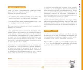 DESARROLLO DE LA SESIÓN                                                 Es importante destacar que estas actividades que se realizarán
                                                                         en el aula y con las familias tienen el propósito de prevenir el
Invitar a los padres y madres asistentes a realizar un trabajo           Abuso Sexual Infantil a través del fortalecimiento de los factores
grupal. Pedirles que se junten en grupos de 5 a 6 personas y             protectores en los niños/as del primer ciclo, específicamente
respondan las siguientes preguntas:                                      promoviendo conductas de autocuidado, contribuyendo al
                                                                         desarrollo de una autoestima positiva y entregando elementos
 ¿Qué factores creen ustedes que facilitan que un niño o niña            para la educación sexual, acordes con su edad.
 esté en riesgo de vivir una experiencia de abuso sexual?
                                                                         Respecto a las actividades para realizar en el hogar, pedirles
 ¿Qué factores creen ustedes que ayudan a que un niño o niña             que destinen a ellas aproximadamente una hora. Éstas serán
 no viva alguna experiencia de este tipo?                                llevadas por el mismo niño/a y son de gran relevancia para la
                                                                         continuidad y profundización de los contenidos integrados en el
Cada grupo expone sus respuestas y se anotan en un papelógrafo,          aula.
destacando las similitudes.

Luego, el/la docente expone la presentación, disponible en el CD,         CIERRE DE LA SESIÓN
sobre los Aspectos teóricos del ASI, que contiene los factores de
riesgo, factores protectores y los mecanismos de coerción de             Se invita a los presentes a elegir, desde una reflexión conjunta,
los/as abusadores, relacionándolos con el trabajo expuesto por           la construcción de una frase que represente el compromiso que
los grupos en el plenario. Se sugiere destacar que los padres y          ellos/as están dispuestos a adquirir para la prevención del ASI.
madres ya sabían o intuían algo acerca de este tema y que ahora          Esta frase se escribe sobre un certificado de compromiso.
tendrán más y mejores herramientas para prevenir la ocurrencia
de un caso de Abuso Sexual Infantil.                                     Motivarlos a firmar el Acta de compromiso de la familia (disponible
                                                                         en el CD), como el desafío que se ha planteado la comunidad
Finalmente, el docente expone brevemente las actividades que             educativa en la prevención del Abuso Sexual Infantil.
se realizarán en el aula con los alumnos y alumnas, destacando
lo fundamental que es la participación de la familia en la
concreción de los objetivos de dichas actividades, la adquisición
de conceptos y herramientas que asimilarán los niños y niñas, y
explica cuál es la colaboración que necesitan de ellos/as.




Notas:




                                                                    45
 